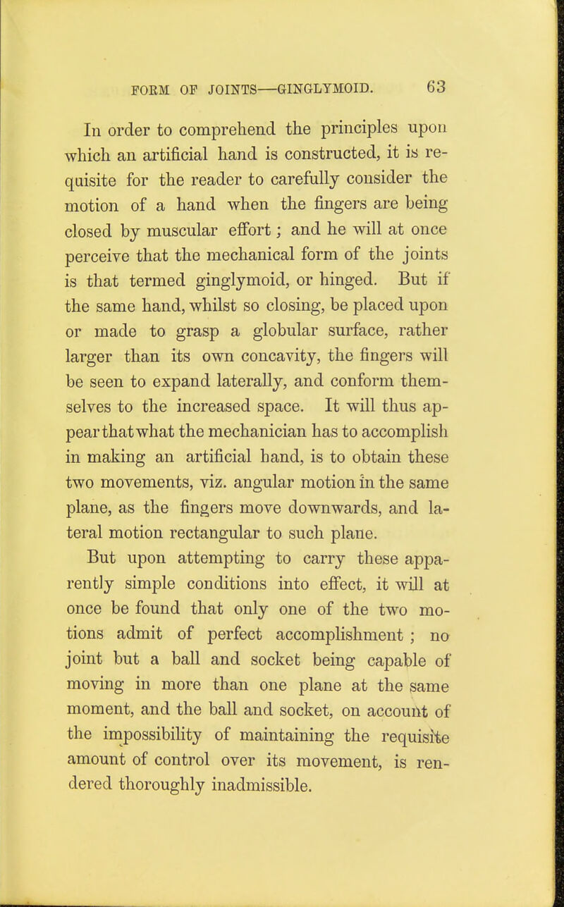 In order to comprehend the principles upon which an artificial hand is constructed, it is re- quisite for the reader to carefully consider the motion of a hand when the fingers are being closed by muscular effort; and he will at once perceive that the mechanical form of the joints is that termed ginglymoid, or hinged. But if the same hand, whilst so closing, be placed upon or made to grasp a globular surface, rather larger than its own concavity, the fingers will be seen to expand laterally, and conform them- selves to the increased space. It will thus ap- pear that what the mechanician has to accomplish in making an artificial hand, is to obtain these two movements, viz. angular motion in the same plane, as the fingers move downwards, and la- teral motion rectangular to such plane. But upon attempting to carry these appa- rently simple conditions into effect, it will at once be found that only one of the two mo- tions admit of perfect accomplishment ; no joint but a ball and socket being capable of moving in more than one plane at the same moment, and the ball and socket, on account of the impossibility of maintaining the requisite amount of control over its movement, is ren- dered thoroughly inadmissible.