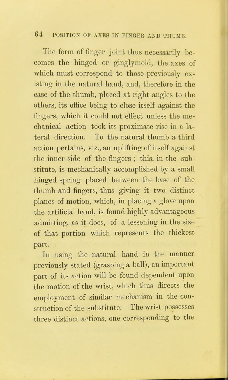 The form of finger joint thus necessarily be- comes the hinged or ginglymoid, the axes of which must correspond to those previously ex- isting in the natural hand, and, therefore in the case of the thumb, placed at right angles to the others, its office being to close itself against the fingers, which it could not effect unless the me- chanical action took its proximate rise in a la- teral direction. To the natural thumb a third action pertains, viz., an uplifting of itself against the inner side of the fingers ; this, in the sub- stitute, is mechanically accomplished by a small hinged spring placed between the base of the thumb and fingers, thus giving it two distinct planes of motion, which, in placing a glove upon the artificial hand, is found highly advantageous admitting, as it does, of a lessening in the size of that portion which represents the thickest part. In using the natural hand in the manner previously stated (grasping a ball), an important part of its action will be found dependent upon the motion of the wrist, which thus directs the employment of similar mechanism in the con- struction of the substitute. The wrist possesses three distinct actions, one corresponding to the