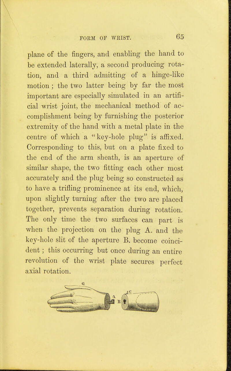 FORM OP WRIST. plane of the fingers, and enabling the hand to be extended laterally, a second producing rota- tion, and a third admitting of a hinge-like motion; the two latter being by far the most important are especially simulated in an artifi- cial wrist joint, the mechanical method of ac- complishment being by furnishing the posterior extremity of the hand with a metal plate in the centre of which a key-hole plug is affixed. Corresponding to this, but on a plate fixed to the end of the arm sheath, is an aperture of similar shape, the two fitting each other most accurately and the plug being so constructed as to have a trifling prominence at its end, which, upon slightly turning after the two are placed together, prevents separation during rotation. The only time the two surfaces can part is when the projection on the plug A. and the key-hole slit of the aperture B. become coinci- dent ; this occurring but once during an entire revolution of the wrist plate secures perfect axial rotation. a