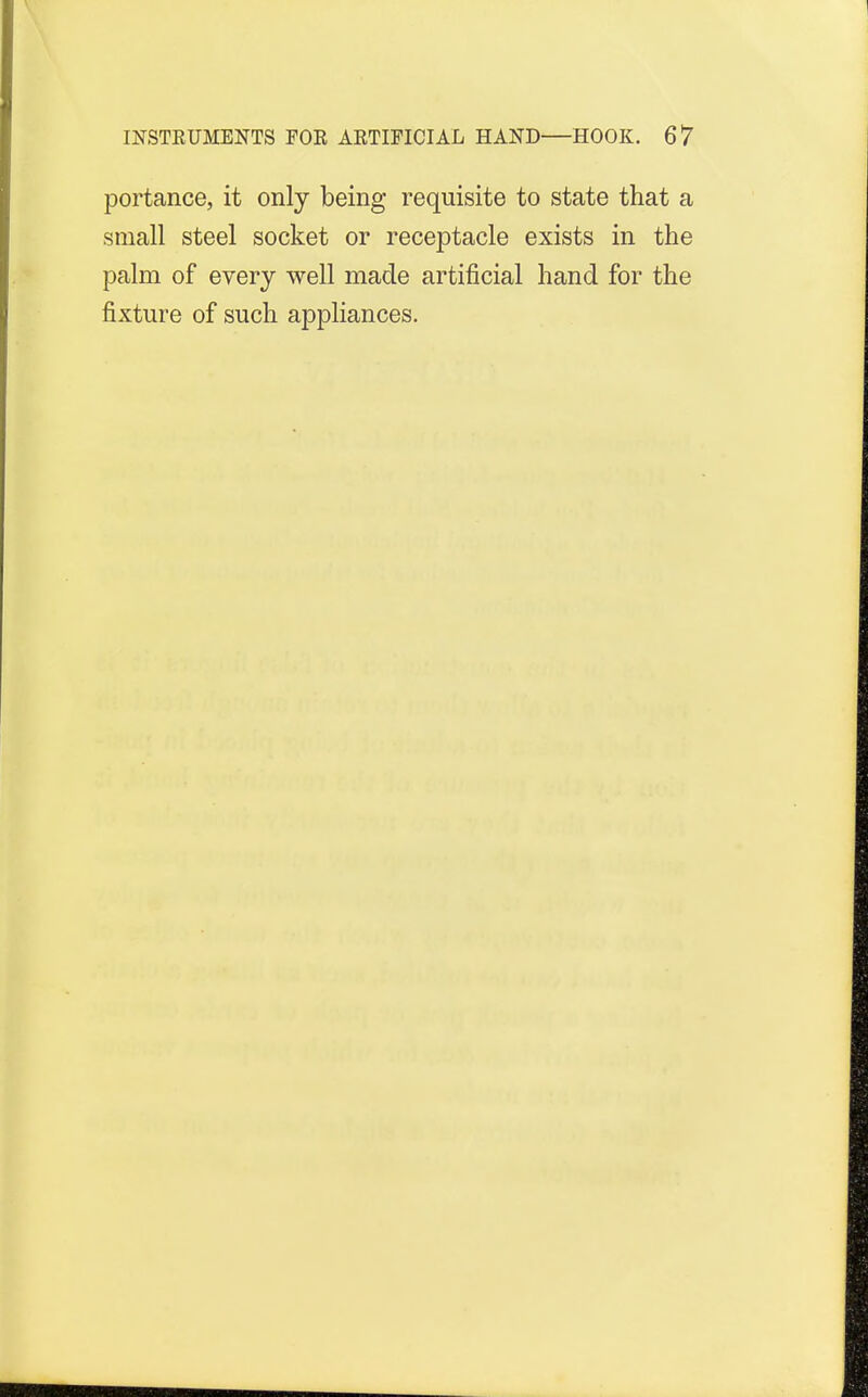 portance, it only being requisite to state that a small steel socket or receptacle exists in the palm of every well made artificial hand for the fixture of such appliances.