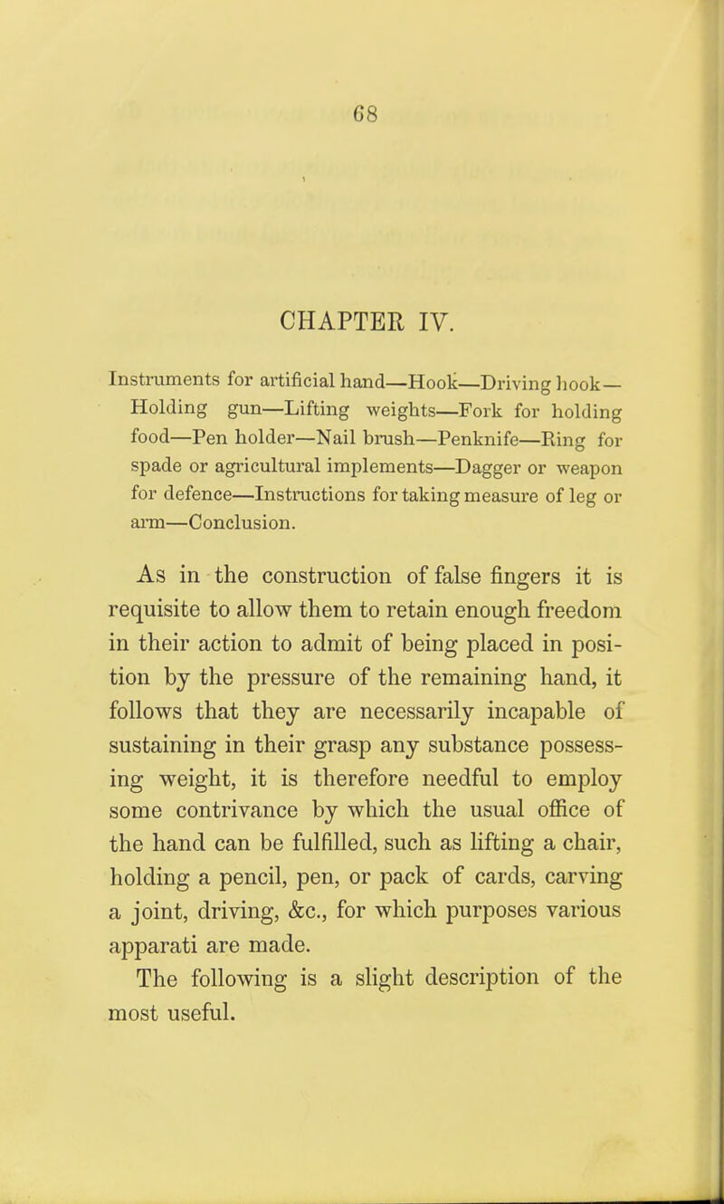 CHAPTER IV. Instruments for artificial hand—Hook—Driving hook — Holding gun—Lifting weights—Fork for holding food—Pen holder—Nail brush—Penknife—Ring for spade or agricultural implements—Dagger or weapon for defence—Instructions for taking measure of leg or arm—Conclusion. As in the construction of false fingers it is requisite to allow them to retain enough freedom in their action to admit of being placed in posi- tion by the pressure of the remaining hand, it follows that they are necessarily incapable of sustaining in their grasp any substance possess- ing weight, it is therefore needful to employ some contrivance by which the usual office of the hand can be fulfilled, such as lifting a chair, holding a pencil, pen, or pack of cards, carving a joint, driving, &c, for which purposes various apparati are made. The following is a slight description of the most useful.