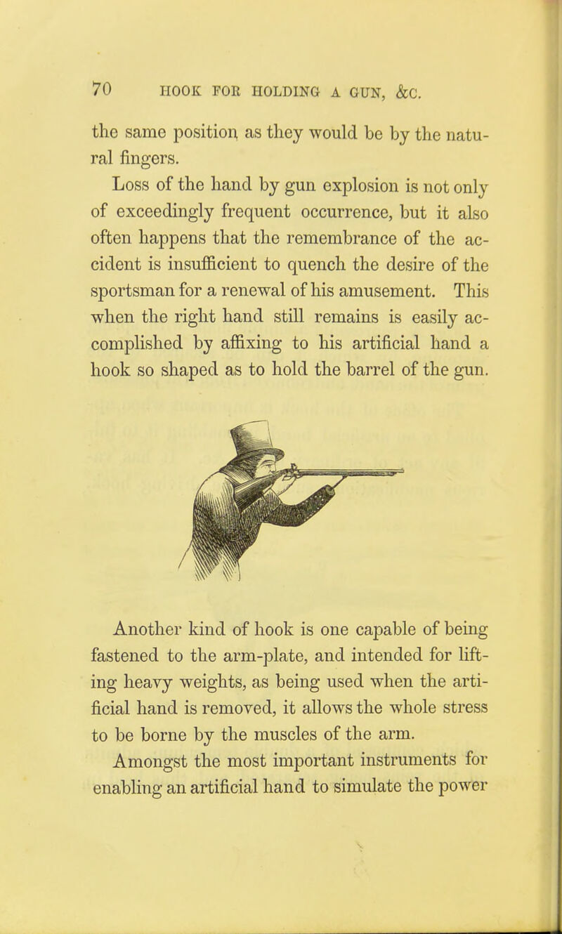 the same position as they would be by the natu- ral fingers. Loss of the hand by gun explosion is not only of exceedingly frequent occurrence, but it also often happens that the remembrance of the ac- cident is insufficient to quench the desire of the sportsman for a renewal of his amusement. This when the right hand still remains is easily ac- complished by affixing to his artificial hand a hook so shaped as to hold the barrel of the gun. Another kind of hook is one capable of being fastened to the arm-plate, and intended for lift- ing heavy weights, as being used when the arti- ficial hand is removed, it allows the whole stress to be borne by the muscles of the arm. Amongst the most important instruments for enabling an artificial hand to simulate the power