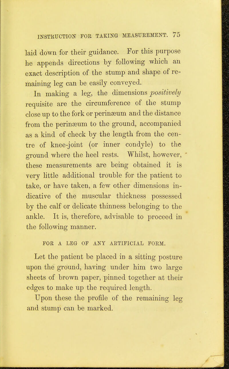 laid down for their guidance. For this purpose he appends directions by following which an exact description of the stump and shape of re- maining leg can be easily conveyed. In making a leg, the dimensions positively requisite are the circumference of the stump close up to the fork or perineum and the distance from the perinseum to the ground, accompanied as a kind of check by the length from the cen- tre of knee-joint (or inner condyle) to the ground where the heel rests. Whilst, however, ' these measurements are being obtained it is very little additional trouble for the patient to take, or have taken, a few other dimensions in- dicative of the muscular thickness possessed by the calf or delicate thinness belonging to the ankle. It is, therefore, advisable to proceed in the following manner. FOR A LEG OF ANY ARTIFICIAL FORM. Let the patient be placed in a sitting posture upon the ground, having under him two large sheets of brown paper, pinned together at their edges to make up the required length. Upon these the profile of the remaining leg and stump can be marked.