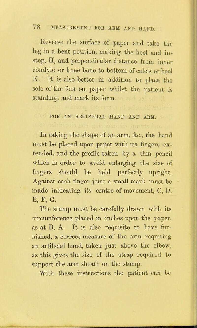 Reverse the surface of paper and take the leg in a bent position, making the heel and in- step, H, and perpendicular distance from inner condyle or knee bone to bottom of calcis or heel K. It is also better in addition to place the sole of the foot on paper whilst the patient is standing, and mark its form. FOR AN ARTIFICIAL HAND AND ARM. In taking the shape of an arm, &c, the hand must be placed upon paper with its fingers ex- tended, and the profile taken by a thin pencil which in order to avoid enlarging the size of fingers should be held perfectly upright. Against each finger joint a small mark must be made indicating its centre of movement, C, D, E, F, G. The stump must be carefully drawn with its circumference placed in inches upon the paper, as at B, A. It is also requisite to have fur- nished, a correct measure of the arm requiring an artificial hand, taken just above the elbow, as this gives the size of the strap required to support the arm sheath on the stump. With these instructions the patient can be