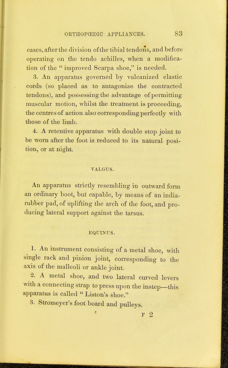 cases, after the division of the tibial tendons, and before operating on the tendo achilles, when a modifica- tion of the  improved Scarpa shoe, is needed. 3. An apparatus governed by vulcanized elastic cords (so placed as to antagonize the contracted tendons), and possessing the advantage of permitting muscular motion, whilst the treatment is proceeding, the centres of action also corresponding perfectly with those of the limb. 4. A retentive apparatus with double stop joint to be worn after the foot is reduced to its natural posi- tion, or at night. VALGUS. An apparatus strictly resembling in outward form an ordinary boot, but capable, by means of an india- rubber pad, of uplifting the arch of the foot, and pro- ducing lateral support against the tarsus. EQUINUS. 1. An instrument consisting of a metal shoe, with single rack and pinion joint, corresponding to the axis of the malleoli or ankle joint. 2. A metal shoe, and two lateral curved levers with a connecting strap to press upon the instep—this apparatus is called  Liston's shoe. 3. Stromeyer's foot board and pulleys. F 2
