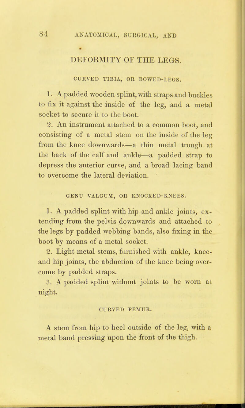 S4 DEFORMITY OF THE LEGS. CURVED TIBIA, OR BOWED-LEGS. 1. A padded wooden splint, with straps and buckles to fix it against the inside of the leg, and a metal socket to secure it to the boot. 2. An instrument attached to a common boot, and consisting of a metal stem on the inside of the leg from the knee downwards—a thin metal trough at the back of the calf and ankle—a padded strap to depress the anterior curve, and a broad lacing band to overcome the lateral deviation. GENU VALGUM, OR KNOCKED-KNEES. 1. A padded splint with hip and ankle joints, ex- tending from the pelvis downwards and attached to the legs by padded webbing bands, also fixing in the boot by means of a metal socket. 2. Light metal stems, furnished with ankle, knee- and hip joints, the abduction of the knee being over- come by padded straps. 3. A padded splint without joints to be worn at night. CURVED FEMUR. A stem from hip to heel outside of the leg, with a metal band pressing upon the front of the thigh.