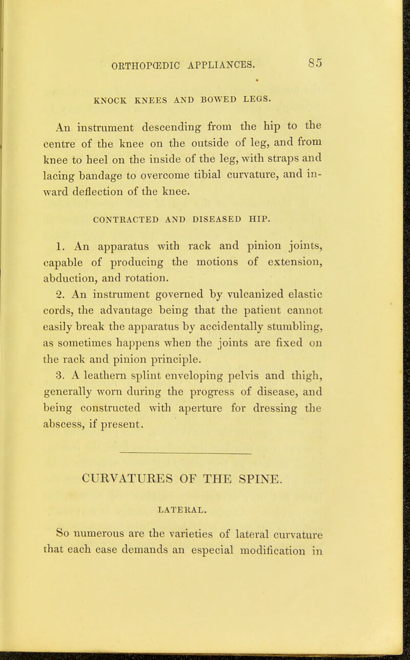 KNOCK KNEES AND BOWED LEGS. An instrument descending from the hip to the centre of the knee on the outside of leg, and from knee to heel on the inside of the leg, with straps and lacing bandage to overcome tibial curvature, and in- ward deflection of the knee. CONTRACTED AND DISEASED HIP. 1. An apparatus with rack and pinion joints, capable of producing the motions of extension, abduction, and rotation. 2. An instrument governed by vulcanized elastic cords, the advantage being that the patient cannot easily break the apparatus by accidentally stumbling, as sometimes happens when the joints are fixed on the rack and pinion principle. •3. A leathern splint enveloping pelvis and thigh, generally worn during the progress of disease, and being constructed with aperture for dressing the abscess, if present. CURVATURES OF THE SPINE. LATERAL. So numerous are the varieties of lateral curvature that each case demands an especial modification in