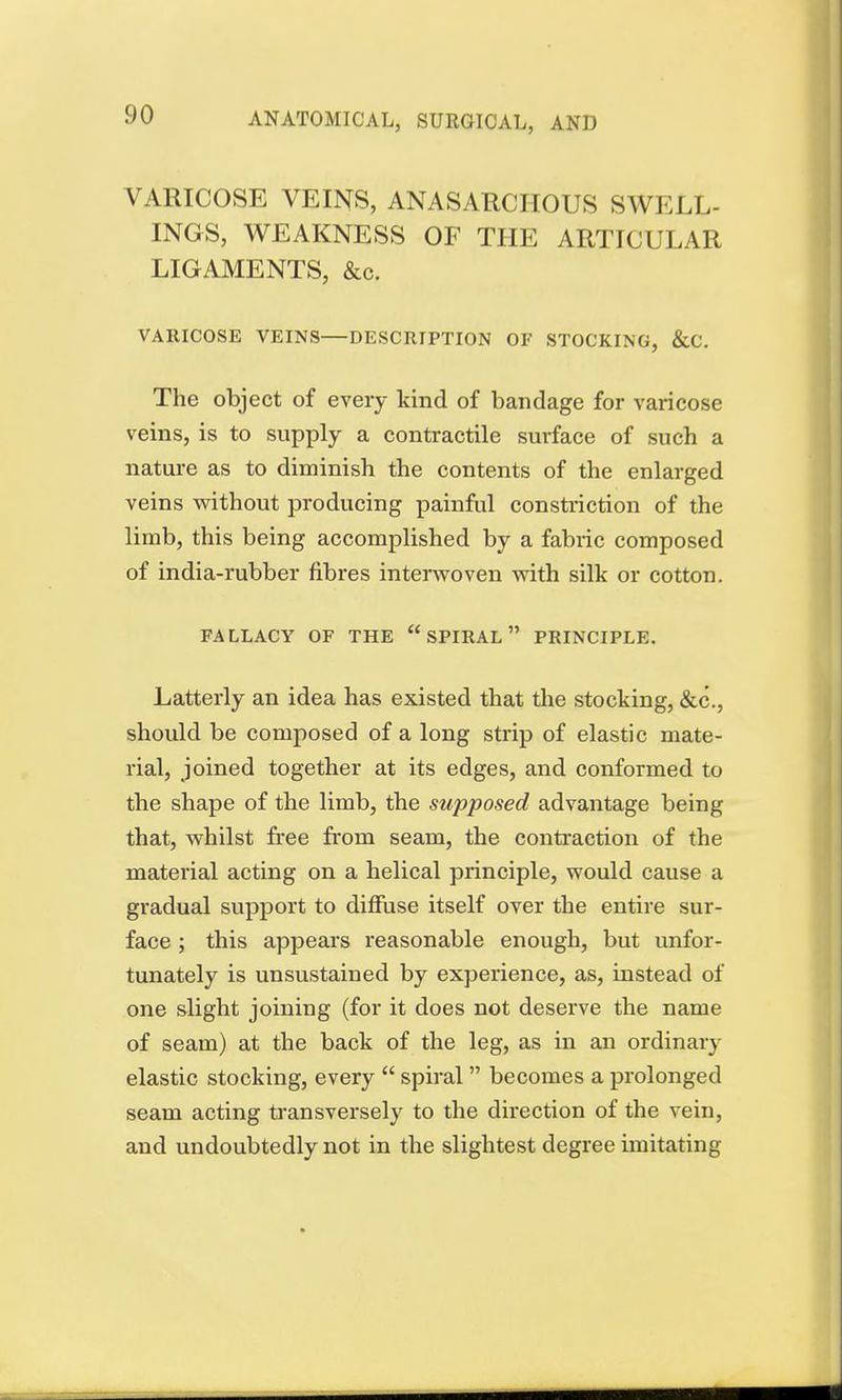 VARICOSE VEINS, ANASARCIIOUS SWELL- INGS, WEAKNESS OF THE ARTICULAR LIGAMENTS, &c. VARICOSE VEINS—DESCRIPTION OF STOCKING, &C. The object of every kind of bandage for varicose veins, is to supply a contractile smtface of such a nature as to diminish the contents of the enlarged veins without producing painful constriction of the limb, this being accomplished by a fabric composed of india-rubber fibres interwoven with silk or cotton. FALLACY OF THE  SPIRAL PRINCIPLE. Latterly an idea has existed that the stocking, &c\, should be composed of a long strip of elastic mate- rial, joined together at its edges, and conformed to the shape of the limb, the supposed advantage being that, whilst free from seam, the contraction of the material acting on a helical principle, would cause a gradual support to diffuse itself over the entire sur- face ; this appears reasonable enough, but unfor- tunately is unsustained by experience, as, instead of one slight joining (for it does not deserve the name of seam) at the back of the leg, as in an ordinary elastic stocking, every  spiral  becomes a prolonged seam acting transversely to the direction of the vein, and undoubtedly not in the slightest degree imitating