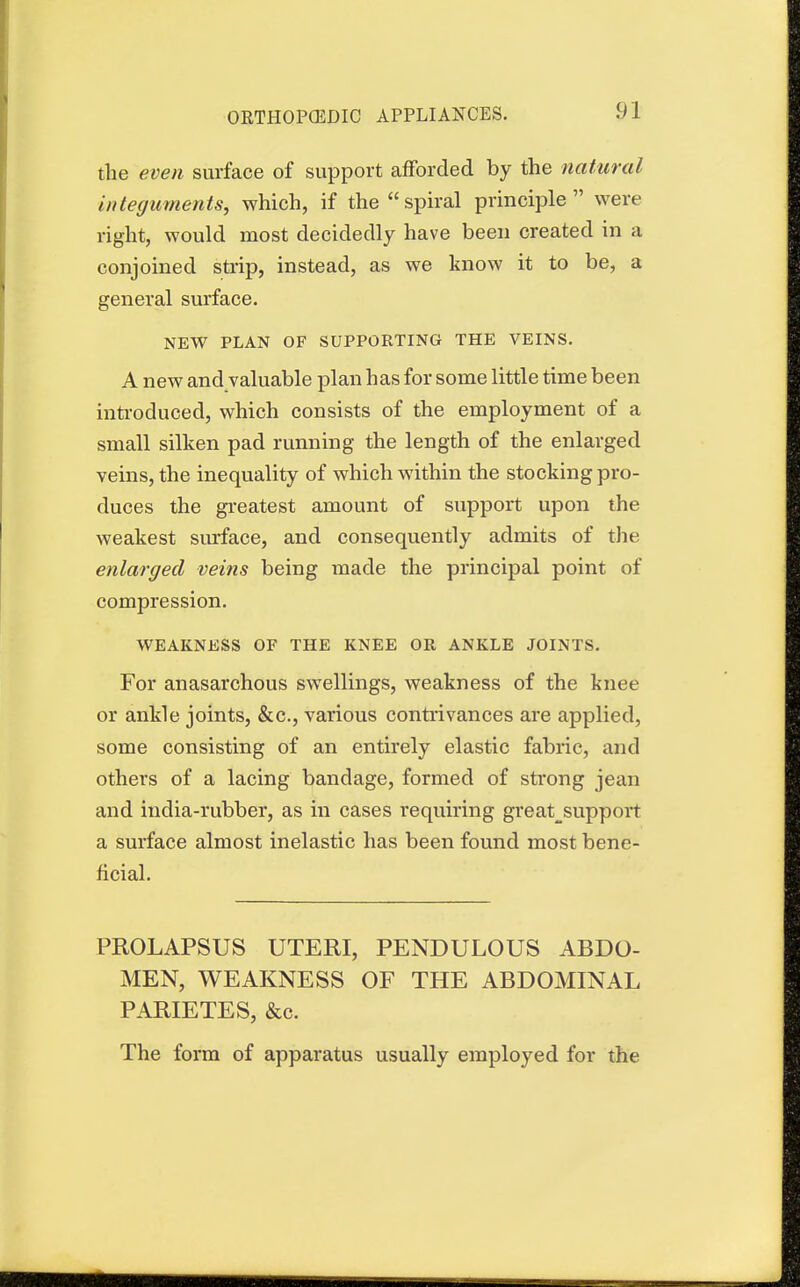 the even surface of support afforded by the natural integuments, which, if the spiral principle were right, would most decidedly have been created in a conjoined strip, instead, as we know it to be, a general surface. NEW PLAN OF SUPPORTING THE VEINS. A new and valuable plan has for some little time been introduced, which consists of the employment of a small silken pad running the length of the enlarged veins, the inequality of which within the stocking pro- duces the greatest amount of support upon the weakest surface, and consequently admits of the enlarged veins being made the principal point of compression. WEAKNESS OF THE KNEE OR ANKLE JOINTS. For anasarchous swellings, weakness of the knee or ankle joints, &c, various contrivances are applied, some consisting of an entirely elastic fabric, and others of a lacing bandage, formed of strong jean and india-rubber, as in cases requiring great^support a surface almost inelastic has been found most bene- ficial. PROLAPSUS UTERI, PENDULOUS ABDO- MEN, WEAKNESS OF THE ABDOMINAL PARIETES, &c. The form of apparatus usually employed for the