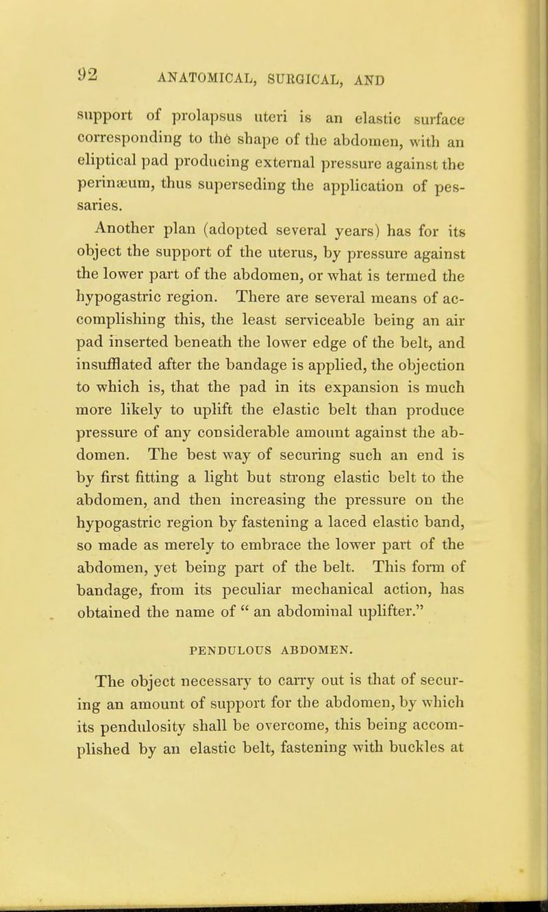 support of prolapsus uteri is an elastic surface corresponding to the shape of the abdomen, with an eliptical pad producing external pressure against the perinaeum, thus superseding the application of pes- saries. Another plan (adopted several years) has for its object the support of the uterus, by pressure against the lower part of the abdomen, or what is termed the hypogastric region. There are several means of ac- complishing this, the least serviceable being an air pad inserted beneath the lower edge of the belt, and insufflated after the bandage is applied, the objection to which is, that the pad in its expansion is much more likely to uplift the elastic belt than produce pressure of any considerable amount against the ab- domen. The best way of seeming such an end is by first fitting a light but strong elastic belt to the abdomen, and then increasing the pressure on the hypogastric region by fastening a laced elastic band, so made as merely to embrace the lower part of the abdomen, yet being part of the belt. This form of bandage, from its peculiar mechanical action, has obtained the name of  an abdominal uplifter. PENDULOUS ABDOMEN. The object necessary to cany out is that of secur- ing an amount of support for the abdomen, by which its pendulosity shall be overcome, this being accom- plished by an elastic belt, fastening with buckles at