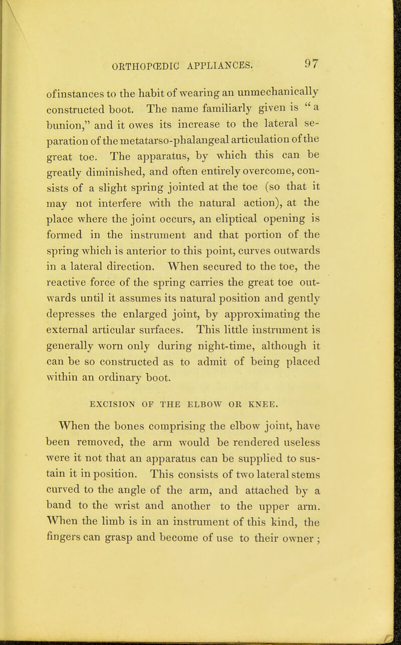 of instances to the habit of wearing an unmechanically constructed boot. The name familiarly given is  a bunion, and it owes its increase to the lateral se- paration of the metatarso-phalangeal articulation of the great toe. The apparatus, by which this can be greatly diminished, and often entirely overcome, con- sists of a slight spring jointed at the toe (so that it may not interfere with the natural action), at the place where the joint occurs, an eliptical opening is formed in the instrument and that portion of the spring which is anterior to this point, curves outwards in a lateral direction. When secured to the toe, the reactive force of the spring carries the great toe out- wards until it assumes its natural position and gently depresses the enlarged joint, by approximating the external articular surfaces. This little instrument is generally worn only during night-time, although it can be so constructed as to admit of being placed within an ordinary boot. EXCISION OF THE ELBOW OR KNEE. When the bones comprising the elbow joint, have been removed, the arm would be rendered useless were it not that an apparatus can be supplied to sus- tain it in position. This consists of two lateral stems curved to the angle of the arm, and attached by a band to the wrist and another to the upper arm. When the limb is in an instrument of this kind, the fingers can grasp and become of use to their owner ;