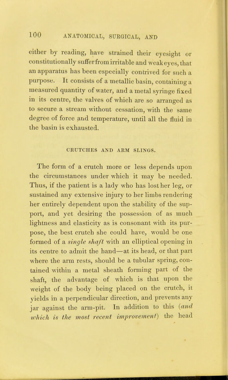 either by reading, have strained their eyesight or constitutionally suffer from irritable and weak eyes, that an apparatus has been especially contrived for such a purpose. It consists of a metallic basin, containing a measured quantity of water, and a metal syringe fixed in its centre, the valves of which are so arranged as to secure a stream without cessation, with the same degree of force and temperature, until all the fluid in the basin is exhausted. CRUTCHES AND ARM SLINGS. The form of a crutch more or less depends upon the circumstances under which it may be needed. Thus, if the patient is a lady who has lost her leg, or sustained any extensive injury to her limbs rendering her entirely dependent upon the stability of the sup- port, and yet desiring the possession of as much lightness and elasticity as is consonant with its pur- pose, the best crutch she could have, would be one formed of a single shaft with an elliptical opening in its centre to admit the hand—at its head, or that part where the arm rests, should be a tubular spring, con- tained within a metal sheath forming part of the shaft, the advantage of which is that upon the weight of the body being placed on the crutch, it yields in a perpendicular direction, and prevents any jar against the arm-pit. In addition to this {and which is the most recent improvement) the head