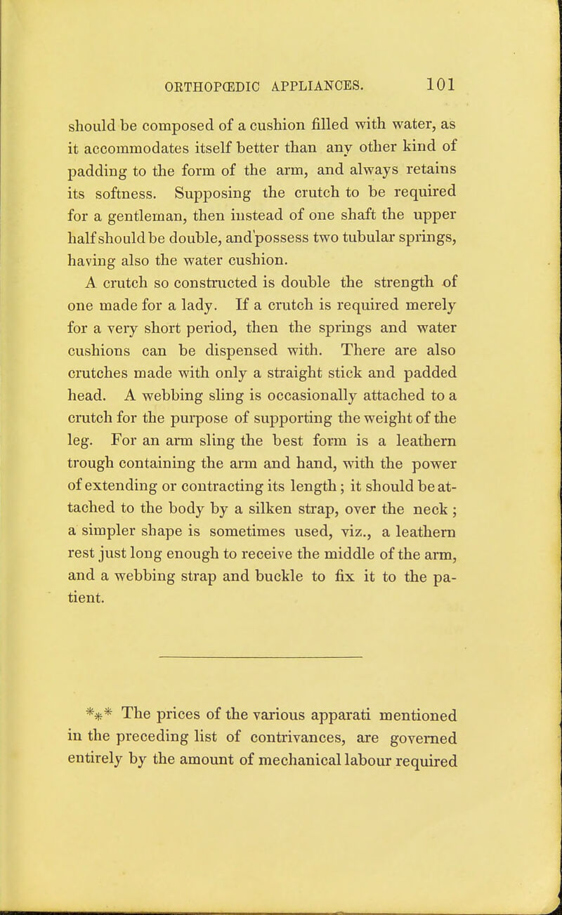 should be composed of a cushion filled with water, as it accommodates itself better than any other kind of padding to the form of the arm, and always retains its softness. Supposing the crutch to be required for a gentleman, then instead of one shaft the upper half should be double, and possess two tubular springs, having also the water cushion. A crutch so constructed is double the strength of one made for a lady. If a crutch is required merely for a very short period, then the springs and water cushions can be dispensed with. There are also crutches made with only a straight stick and padded head. A webbing sling is occasionally attached to a crutch for the purpose of supporting the weight of the leg. For an arm sling the best form is a leathern trough containing the arm and hand, with the power of extending or contracting its length; it should be at- tached to the body by a silken strap, over the neck; a simpler shape is sometimes used, viz., a leathern rest just long enough to receive the middle of the arm, and a webbing strap and buckle to fix it to the pa- tient. *#* The prices of the various apparati mentioned in the preceding list of contrivances, are governed entirely by the amount of mechanical labour required