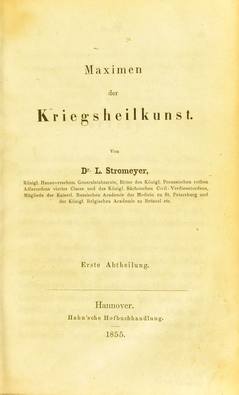 Maximen der R r iegsheilkunst. Von D^- L. Stromeyer, Königl. Hannoverschem Generalslabsarzle, Ritter des Königl. Preussischen rolhen Adlerordens vierter Classe und des Königl. Sächsischen Civil-Verdienstordens, Milgliede der Kaiserl. Russischen Academie der Medicin zu St. Petersburg und der Königl. Belgischen Academie zu Brüssel etc. Erste Abtheilung. Hannover. Hahn'sche Hofbuchliandlung. 1855.