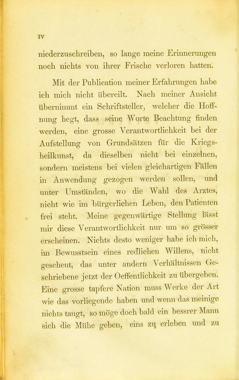 niederzuschreiben, so lange meine Erinnerungen noch nichts von ihrer Frische verloren hatten. Mit der Publication meiner Erfahrungen habe ich mich nicht übereilt. Nach meiner Ansicht übernimmt ein Schriftsteller, welcher die Hoff- nung hegt, dass seine Worte Beachtung finden werden, eine grosse Verantwortlichkeit bei der Aufstellung von Grundsätzen für die Kriegs- heilkunst, da dieselben nicht bei einzelnen, sondern meistens bei vielen gleichartigen Fällen in Anwendung gezogen werden sollen, und unter Umständen, wo die Wahl des Arztes, nicht wie im bürgerlichen Leben, den Patienten frei steht. Meine gegenwärtige Stellung lässt mir diese Verantwortlichkeit nur um so grösser erscheinen. Nichts desto weniger habe ich mich, im Bewusstsein eines redlichen Wülens, nicht gescheut, das unter andern Verhältaissen Ge- schriebene jetzt der Oeffentlichkeit zu übergeben. Eine gi'osse tapfere Nation muss Werke der Art wie das vorliegende haben und wenn das meinige nichts taugt, so möge doch bald ein bessrer Mann sich die Mühe geben, eins zi^ erleben und zu