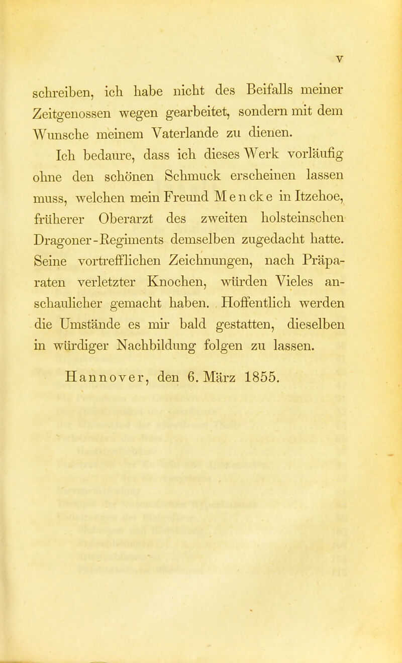 schi-eiben, ich habe nicht des Beifalls meiner Zeitgenossen wegen gearbeitet, sondern mit dem Wunsche meinem Vaterlande zu dienen. Ich bedaure, dass ich dieses Werk vorläufig ohne den schönen Schmuck erscheinen lassen muss, welchen mein Freund M e n ck e in Itzehoe, früherer Oberarzt des zweiten holsteinschen Dragoner-Regiments demselben zugedacht hatte. Seine vorti-efflichen Zeichnungen, nach Präpa- raten verletzter Knochen, würden Vieles an- schaulicher gemacht haben. Hoffentlich werden die Umstände es mh^ bald gestatten, dieselben in würdiger Nachbildung folgen zu lassen. Hannover, den 6. März 1855.