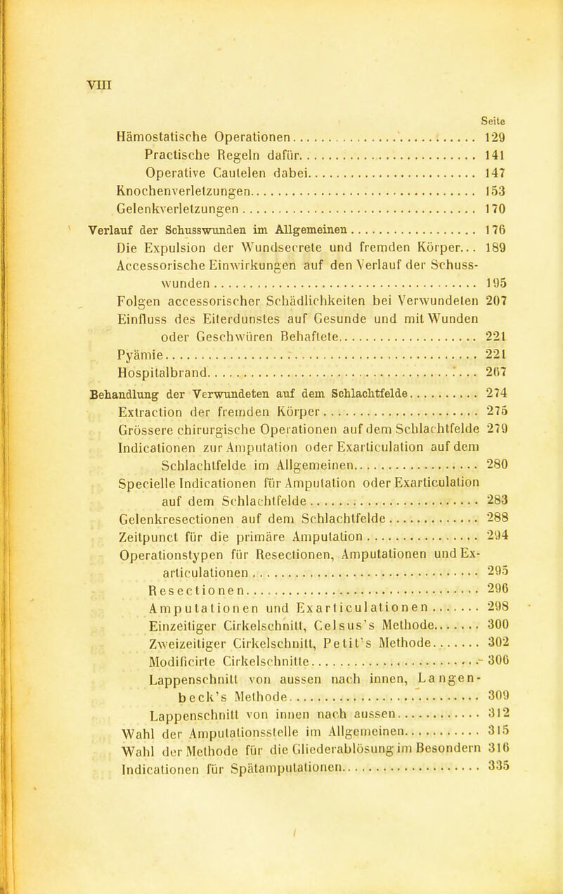 Seite Hämostatische Operationen ' 129 Practische Regeln dafür 141 Operative Caulelen dabei 147 Knochenverletzungen 153 Gelenkverletzungen 170 Verlauf der Schusswunden im Allgemeinen 176 Die Expulsion der Wundserrete und fremden Körper... 189 Accessorische Einwirkungen auf den Verlauf der Schuss- wunden 195 Folgen accessorischer Schädlichkeiten bei Verwundelen 207 Einfluss des Eiterdunstes auf Gesunde und mit Wunden oder Geschwüren Behaftete 221 Pyäniie 221 Hospitalbrand 2117 Behandlung der Verwundeten auf dem Schlaclitfelde 274 Extraction der fremden Körper 275 Grössere chirurgische Operationen auf dem Schlachtfelde 279 Indicationen zur Amputation oder Exarticulation auf dem Schlachlfelde im Allgemeinen 280 Specielle Indicationen für Amputation oder Exarticulation auf dem Schlachtfelde 283 Gelenkresectionen auf dem Schlachtfelde 288 Zeitpunct für die primäre Amputation 294 Operationstypen für Resectionen, Amputationen undEx- articulalionen 295 Resectionen 296 Amputationen und Exarticulationen 298 Einzeitiger CirkelschnitI, Celsus's Methode 300 Zweizeitiger CirkelschnitI, Petit's Methode 302 Modificirle Cirkelschnitte - 300 Lappenschnitl von aussen nach innen, Langen- beck's Methode 309 Lappenschnitl von innen nach aussen 312 Wahl der Ampulationsslelle im Allgemeinen 315 Wahl der Methode für die Gliederablösung im Besondern 316 Indicationen für Spätampulalionen 335