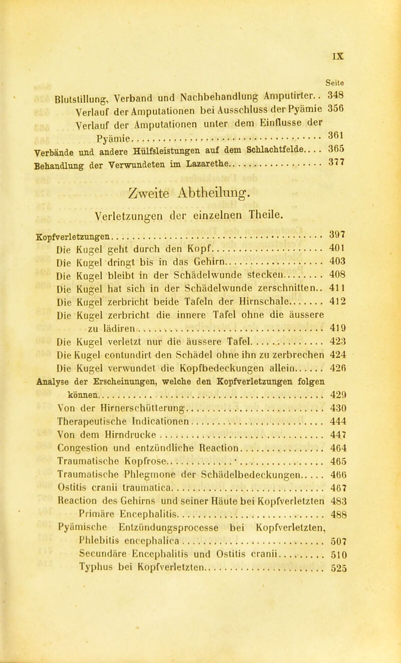Seite Blutstillung, Verband und Nachbehandlung Ampulirter.. 348 Verlauf der Amputationen bei Ausschluss der Pyämie 356 Verlauf der Amputationen unter dem Einflüsse der Pyämie 361 Verbände und andere Hülfsleistungen auf dem Schlachtfelde 365 Behandlung der Verwundeten im Lazarethe 377 Zweite Abtheilung. Verletzungen der einzelnen Theile. Kopfverletzungen 397 Die Kugel geht durch den Kopf 401 Die Kugel dringt bis in das Gehirn 403 Die Kugel bleibt in der Schädelvvunde stecken 408 Die Kugel hat sich in der Schädelwunde zerschnitten.. 411 Die Kugel zerbricht beide Tafeln der Hirnschale 412 Die Kugel zerbricht die innere Tafel ohne die äussere zu lädiren 419 Die Kugel verletzt nur die äussere Tafel 423 Die Kugel contundirt den Schädel ohne ihn zu zerbrechen 424 Die Kugel verwundet die Kopfbedeckungen allein 426 Analyse der Erscheinungen, welche den Kopfverletzungen folgen können 429 Von der Hirnerschülterung 430 Therapeutische Indicalionen 444 Von dem Hirndrucke 447 Congestion und entzündliche Reaclion 464 Traumatische Kopfrose ■ 465 Traumalische Piilegmone der Schädelbedeckungen 466 Ostitis cranii traumatica 467 Reaction des Gehirns und seiner Häute bei Kopfverletzten 483 Primäre Encephalitis 488 Pyämische Enlziindungsprocesse bei Kopfverletzten, Phlebitis enccphalica 507 Sccundäre Encephalitis und Ostitis cranii 510 Typhus bei Kopfverletztcn 525