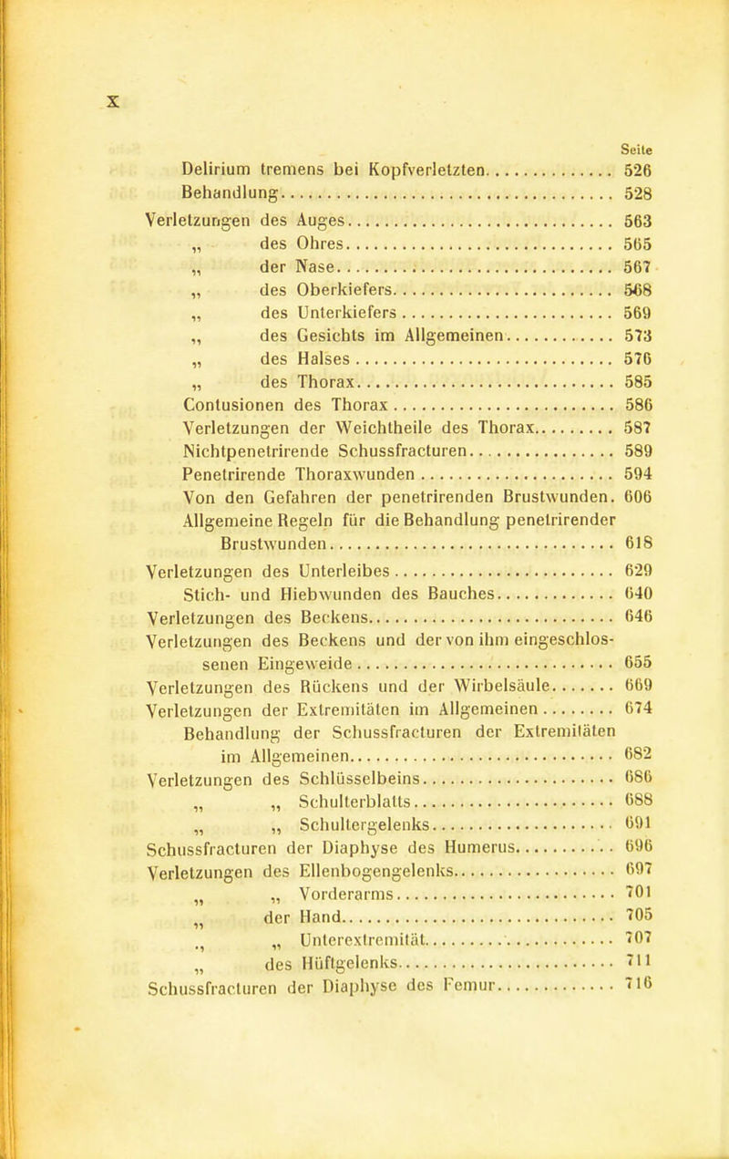 Seile Delirium tremens bei Kopfverletzten 526 Behandlung 528 Verletzungen des Auges 563 „ des Ohres 565 „ der Nase 567 „ des Oberkiefers 5<58 „ des Unterkiefers 569 „ des Gesichts im Allgemeinen 573 „ des Halses 576 „ des Thorax 585 Contusionen des Thorax 586 Verletzungen der Weichtheile des Thorax 587 Nichtpenelrirende Schussfracturen 589 Penetrirende Thoraxwunden 594 Von den Gefahren der penetrirenden Brustwunden. 606 Allgemeine Regeln für die Behandlung penetrirender Brustwunden 618 Verletzungen des Unterleibes 629 Stich- und Hiebwunden des Bauches 640 Verletzungen des Beckens 646 Verletzungen des Beckens und der von ihm eingeschlos- senen Eingeweide 655 Verletzungen des Rückens und der Wirbelsäule 669 Verletzungen der Extremitäten im Allgemeinen 674 Behandlung der Schussfracturen der Exlremiläten im Allgemeinen 682 Verletzungen des Schlüsselbeins 686 „ „ Schulterblatts 688 „ „ Schultergelenks 691 Schussfracturen der Diaphyse des Humerus 696 Verletzungen des Ellenbogengelenks 697 „ „ Vorderarms 701 „ der Hand 705 „ Unlcrexlremilät 707 „ des Hüftgelenks 711 Schussfracturen der Diaphyse des Femur 716