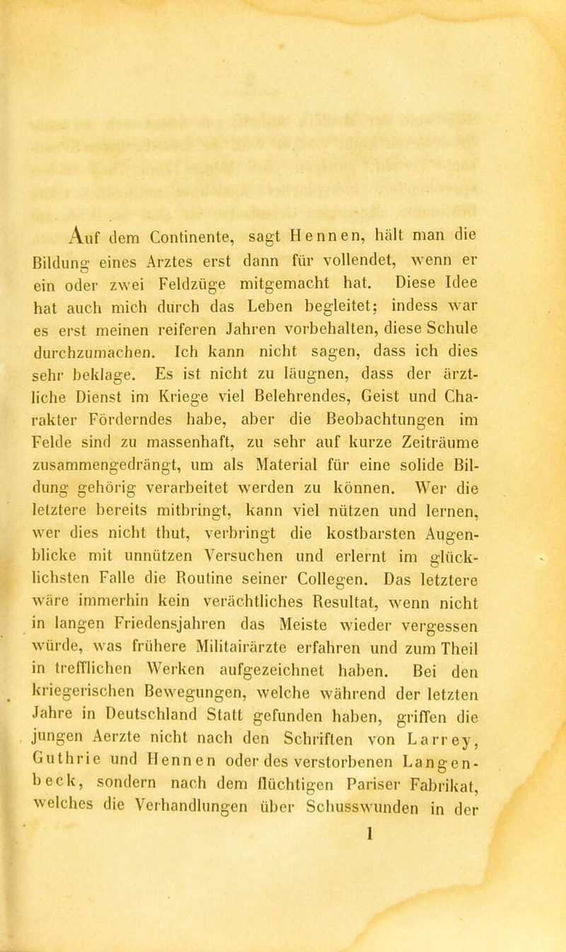 Auf dem Continente, sagt Hennen, hält man die Bilduns' eines Arztes erst dann für vollendet, wenn er ein oder zwei Feldzüge mitgemacht hat. Diese Idee hat auch mich durch das Leben begleitet; indess war es erst meinen reiferen Jahren vorbehalten, diese Schule durchzumachen. Ich kann nicht sagen, dass ich dies sehr beklage. Es ist nicht zu läugnen, dass der ärzt- liche Dienst im Kriege viel Belehrendes, Geist und Cha- rakter Förderndes habe, aber die Beobachtungen im Felde sind zu massenhaft, zu sehr auf kurze Zeiträume zusammengedrängt, um als Material für eine solide Bil- dung gehörig verarbeitet werden zu können. Wer die letztere bereits mitbringt, kann viel nützen und lernen, wer dies nicht thut, verbringt die kostbarsten Augen- blicke mit unnützen Versuchen und erlernt im glück- lichsten Falle die Routine seiner Collegen. Das letztere wäre immerhin kein verächtliches Resultat, wenn nicht in langen Friedensjahren das Meiste wieder vergessen würde, was frühere Militairärzte erfahren und zum Theil in trefflichen Werken aufgezeichnet haben. Bei den kriegerischen Bewegungen, welche während der letzten Jahre in Deutschland Statt gefunden haben, griffen die jungen Aerzte nicht nach den Schriften von Larrey, Guthrie und Hennen oder des verstorbenen Langen- beck, sondern nach dem flüchtigen Pariser Fabrikat, welches die Verhandlungen über Schusswunden in der