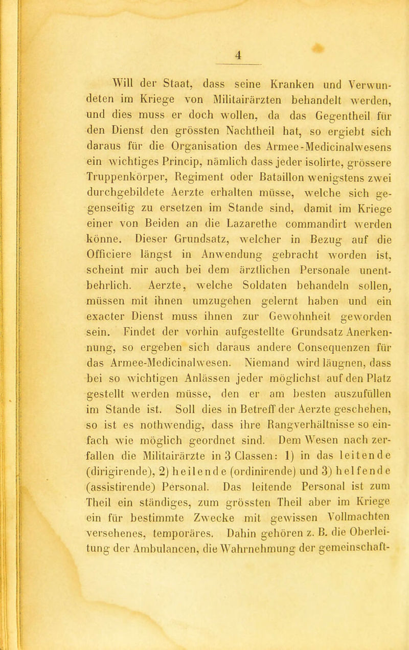 Will der Staat, dass seine Kranken und Verwun- deten im Kriege von Militairärzten behandelt werden, und dies muss er doch wollen, da das Gegentheil fin- den Dienst den grössten Nachtheil hat, so ergiebt sich daraus für die Organisation des Armee-Medicinalwesens ein wichtiges Princip, nämlich dass jeder isoHrte, grössere Truppenkörper, Regiment oder Bataillon wenigstens zwei durchgebildete Aerzte erhalten müsse, welche sich ge- genseitig zu ersetzen im Stande sind, damit im Kriege einer von Beiden an die Lazarethe commandirt werden könne. Dieser Grundsatz, welcher in Bezug auf die Officiere längst in Anwendung gebracht worden ist, scheint mir auch bei dem ärztlichen Personale unent- behrlich. Aerzte, welche Soldaten behandeln sollen, müssen mit ihnen umzugehen gelernt haben und ein exacter Dienst muss ihnen zur Gewohnheit geworden sein. Findet der vorhin aufgestellte Grundsatz Anerken- nung, so ergeben sich daraus andere Consequenzen für das Armee-Medicinalwesen. Niemand wird läugnen, dass bei so wichtigen Anlässen jeder möglichst auf den Platz gestellt werden müsse, den er am besten auszufüllen im Stande ist. Soll dies in Betreff der Aerzte geschehen, so ist es nothwendig, dass ihre Rangverhältnisse so ein- fach wie möghch geordnet sind. Dem Wesen nach zer- fallen die Militairärzte inSClassen: 1) in das leitende (dirigirende), 2) heilende (ordinirende) und 3) helfende (assistirende) Personal. Das leitende Personal ist zum Theil ein ständiges, zum grössten Theil aber im Kriege ein für bestimmte Zwecke mit gewissen Vollmachten versehenes, temporäres. Dahin gehören z. B, die Oberlei- tung der Ambulancen, die Wahrnehmung der gemeinschafl-