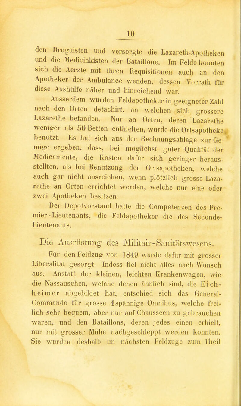 den Droguisten und versorgte die Lazareth-Apotheken und die Medicinkisten der Bataillone. Im Felde konnten sich die Aerzte mit ihren Requisitionen auch an den Apotheker der Ambulance wenden, dessen Vorrath für diese Aushülfe näher und hinreichend war. Ausserdem wurden Feldapotheker in geeigneter Zahl nach den Orten detachirt, an welchen sich grössere Lazarethe befanden. Nur an Orten, deren Lazarethe weniger als 50 Betten enthielten, wurde die Ortsapotheke, benutzt. Es hat sich aus der Rechnungsablage zur Ge- nüge ergeben, dass, bei möglichst guter Qualität der Medicamente, die Kosten dafür sich geringer heraus- stellten, als bei Benutzung der Ortsapotheken, welche auch gar nicht ausreichen, wenn plötzlich grosse Laza- rethe an Orten errichtet werden, welche nur eine oder zwei Apotheken besitzen. Der Depotvorstand hatte die Competenzen des Pre- mier-Lieutenants, die Feldapotheker die des Seconde- Lieutenants. Die Ausrüstung des Mlitair-Sanitätswesens. Für den Feldzug von 1849 wurde dafür mit grosser Liberalität gesorgt. Indess fiel nicht alles nach Wunsch aus. Anstatt der kleinen, leichten Krankenwagen, wie die Nassauschen, welche denen ähnlich sind, die Eich- heimer abgebildet hat, entschied sich das General- Commando für grosse 4spännige Omnibus, welche frei- lich sehr bequem, aber nur auf Chausseen zu gebrauchen waren, und den Bataillons, deren jedes einen erhielt, nur mit grosser Mühe nachgeschleppt werden konnten. Sie wurden deshalb im nächsten Feldzuse zum Theil