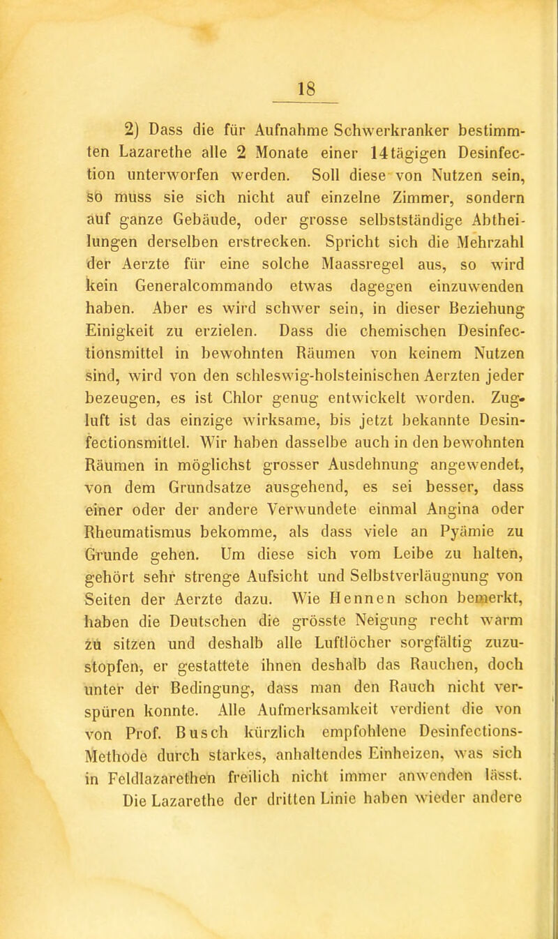 2) Dass die für Aufnahme Schwerkranker bestimm- ten Lazarethe alle 2 Monate einer 14tägigen Desinfec- tion unterworfen werden. Soll diese von Nutzen sein, Sö muss sie sich nicht auf einzelne Zimmer, sondern auf ganze Gebäude, oder grosse selbstständige Abthei- lungen derselben erstrecken. Spricht sich die Mehrzahl der Aerzte für eine solche Maassregel aus, so wird kein Generalcommando etwas dagegen einzuwenden haben. Aber es wird schwer sein, in dieser Beziehung Einigkeit zu erzielen. Dass die chemischen Desinfec- tionsmittel in bewohnten Räumen von keinem Nutzen sind, wird von den schleswig-holsteinischen Aerzten jeder bezeugen, es ist Chlor genug entwickelt worden. Zug- luft ist das einzige wirksame, bis jetzt bekannte Desin- fectionsmitlel. Wir haben dasselbe auch in den bewohnten Räumen in möglichst grosser Ausdehnung angewendet, von dem Grundsatze ausgehend, es sei besser, dass einer oder der andere Verwundete einmal Angina oder Rheumatismus bekomme, als dass viele an Pyämie zu Grunde gehen. Um diese sich vom Leibe zu halten, gehört sehr strenge Aufsicht und Selbstverläugnung von Seiten der Aerzte dazu. Wie Hennen schon bemerkt, haben die Deutschen die grösste Neigung recht warm zu sitzen und deshalb alle Luftlöcher sorgfältig zuzu- stopfen, er gestattete ihnen deshalb das Rauchen, doch unter der Bedingung, dass man den Rauch nicht ver- spüren konnte. AWe Aufmerksamkeit verdient die von von Prof. Busch kürzlich empfohlene Desinfections- Methode durch starkes, anhaltendes Einheizen, was sich in Feldlazarethen freilich nicht immer anwenden lässt. Die Lazarethe der dritten Linie haben wieder andere