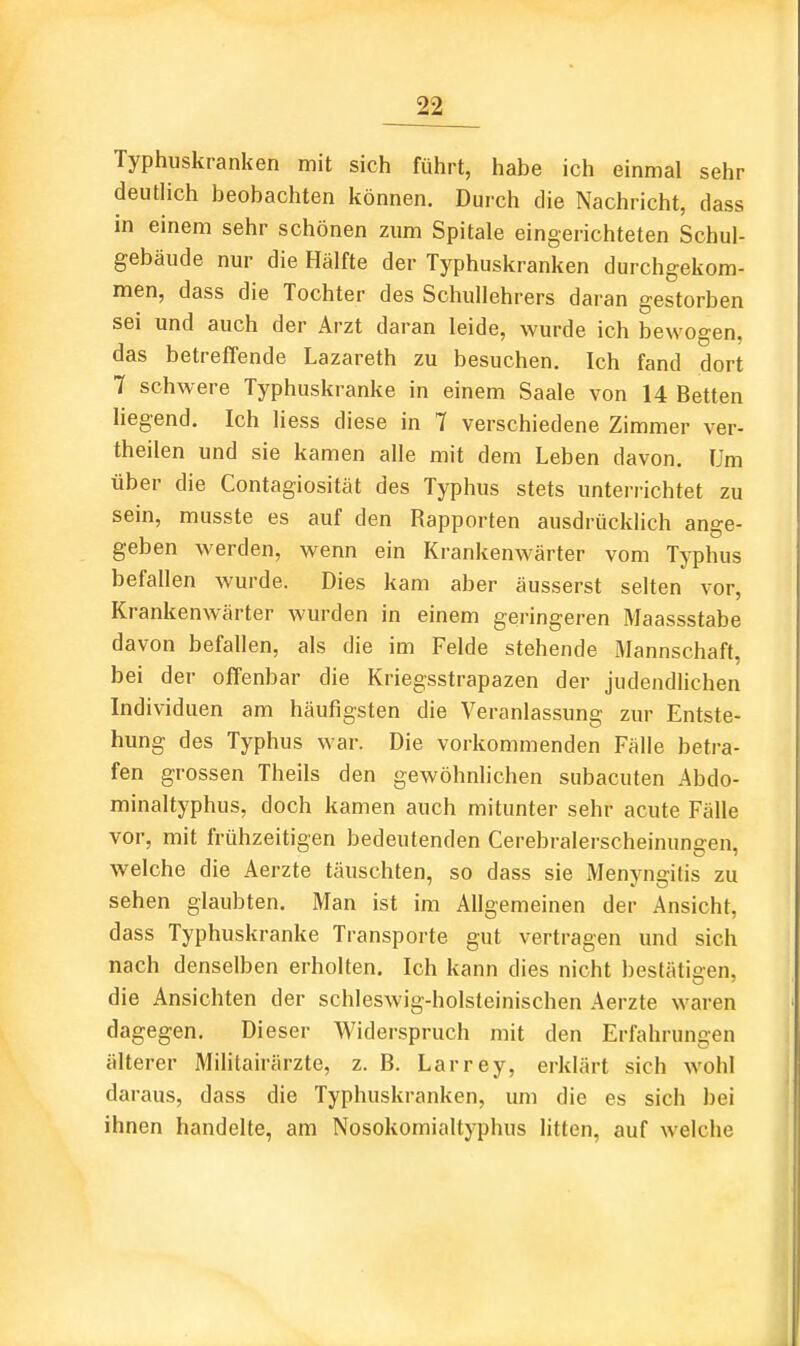 Typhuskranken mit sich führt, habe ich einmal sehr deutlich beobachten können. Durch die Nachricht, dass in einem sehr schönen zum Spitale eingerichteten Schul- gebäude nur die Hälfte der Typhuskranken durchgekom- men, dass die Tochter des Schullehrers daran gestorben sei und auch der Arzt daran leide, wurde ich bewogen, das betreffende Lazareth zu besuchen. Ich fand dort 7 schwere Typhuskranke in einem Saale von 14 Betten liegend. Ich liess diese in 7 verschiedene Zimmer ver- theilen und sie kamen alle mit dem Leben davon. Um über die Contagiosität des Typhus stets unterrichtet zu sein, musste es auf den Rapporten ausdrücklich ange- geben werden, wenn ein Krankenwärter vom Typhus befallen wurde. Dies kam aber äusserst selten vor, Krankenwärter wurden in einem geringeren Maassstabe davon befallen, als die im Felde stehende Mannschaft, bei der offenbar die Kriegsstrapazen der judendUchen Individuen am häufigsten die Veranlassung zur Entste- hung des Typhus war. Die vorkommenden Fälle betra- fen grossen Theils den gewöhnlichen subacuten Abdo- minaltyphus, doch kamen auch mitunter sehr acute Fälle vor, mit frühzeitigen bedeutenden Cerebralerscheinungen, welche die Aerzte täuschten, so dass sie Menyngitis zu sehen glaubten. Man ist im Allgemeinen der Ansicht, dass Typhuskranke Transporte gut vertragen und sich nach denselben erholten. Ich kann dies nicht bestätigen, die Ansichten der schleswig-holsteinischen Aerzte waren dagegen. Dieser Widerspruch mit den Erfahrungen älterer Militairärzte, z. B. Larrey, erklärt sich wohl daraus, dass die Typhuskranken, um die es sich bei ihnen handelte, am Nosokomialtyphus litten, auf welche