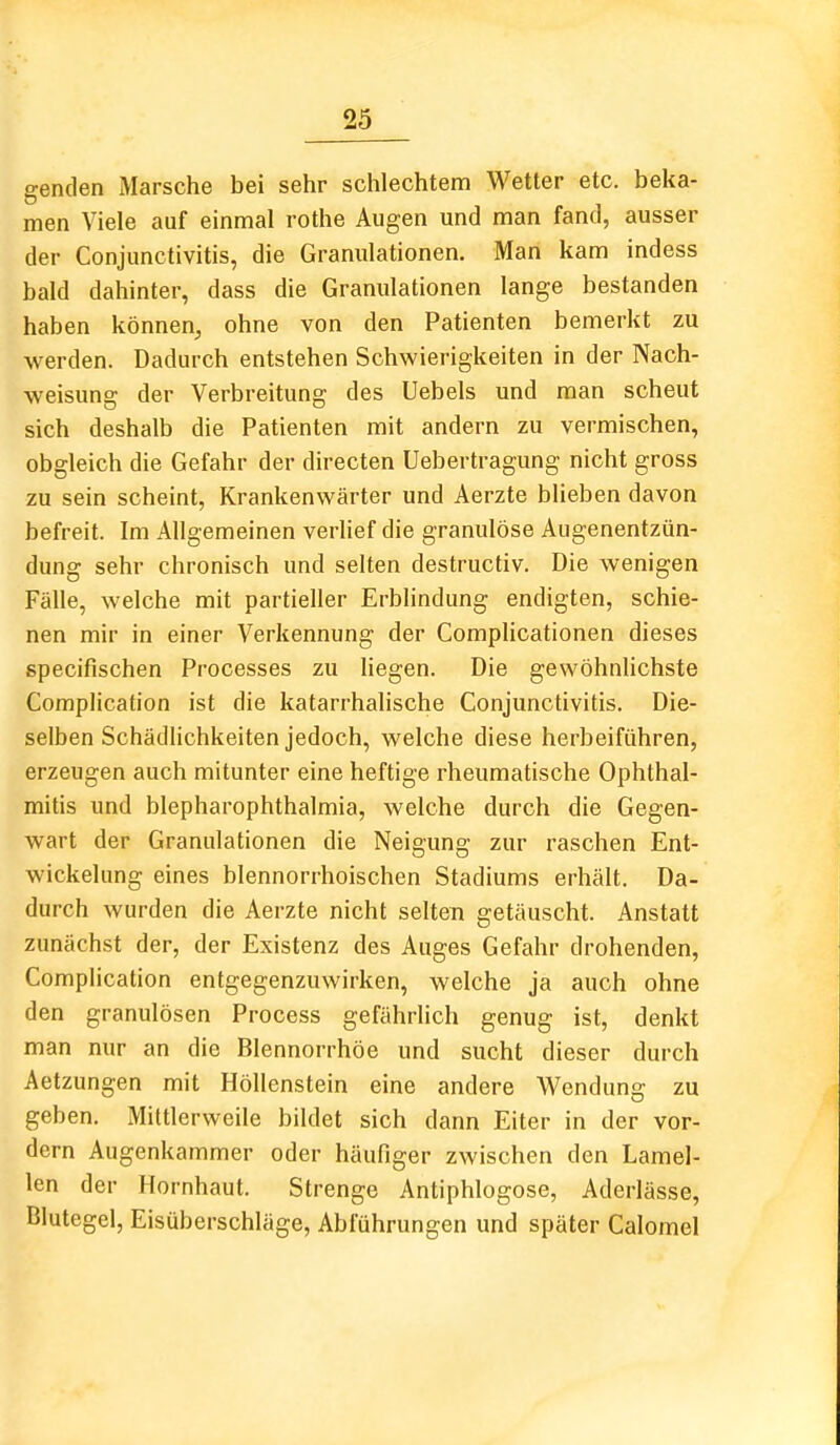 genden xMarsche bei sehr schlechtem Wetter etc. beka- men Viele auf einmal rothe Augen und man fand, ausser der Conjunctivitis, die Granulationen. Man kam indess bald dahinter, dass die Granulationen lange bestanden haben können, ohne von den Patienten bemerkt zu werden. Dadurch entstehen Schwierigkeiten in der Nach- weisung der Verbreitung des Uebels und man scheut sich deshalb die Patienten mit andern zu vermischen, obgleich die Gefahr der directen Uebertragung nicht gross zu sein scheint, Krankenwärter und Aerzte blieben davon befreit. Im Allgemeinen verlief die granulöse Augenentzün- dung sehr chronisch und selten destructiv. Die wenigen Fälle, welche mit partieller Erblindung endigten, schie- nen mir in einer Verkennung der Complicationen dieses specifischen Processes zu liegen. Die gewöhnlichste Complication ist die katarrhalische Conjunctivitis. Die- selben Schädlichkeiten jedoch, welche diese herbeiführen, erzeugen auch mitunter eine heftige rheumatische Ophthal- mitis und blepharophthalmia, welche durch die Gegen- wart der Granulationen die Neigung zur raschen Ent- wickelung eines blennorrhoischen Stadiums erhält. Da- durch wurden die Aerzte nicht selten getäuscht. Anstatt zunächst der, der Existenz des Auges Gefahr drohenden, Complication entgegenzuwirken, welche ja auch ohne den granulösen Process gefährlich genug ist, denkt man nur an die Blennorrhoe und sucht dieser durch Aetzungen mit Höllenstein eine andere Wendung zu geben. Mittlerweile bildet sich dann Eiter in der vor- dem Augenkammer oder häufiger zwischen den Larael- len der Hornhaut. Strenge Antiphlogose, Aderlässe, Blutegel, Eisüberschläge, Abführungen und später Calomel