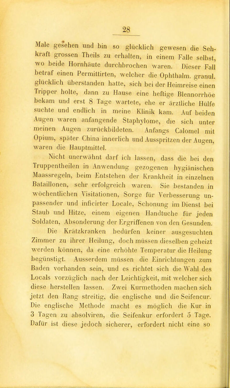 Male gesehen und bin so glücklich gewesen die Seh- kraft grossen Theils zu erhalten, in einem Falle selbst, wo beide Hornhäute durchbrochen waren. Dieser Fall betraf einen Permittirten, welcher die Ophthalm. granul. glücklich überstanden hatte, sich bei der Heimreise einen Tripper holte, dann zu Hause eine heftige Blennorrhoe bekam und erst 8 Tage wartete, ehe er ärztliche Hülfe suchte und endlich in meine Klinik kam. Auf beiden Augen waren anfangende Staphylome, die sich unter meinen Augen zurückbildeten. Anfangs Calomel mit Opium, später China innerhch und Ausspritzen der Augen, waren die Hauptmittel. Nicht unerwähnt darf ich lassen, dass die bei den Truppentheilen in Anwendung gezogenen hygiänischen Maassregeln, beim Entstehen der Krankheit in einzelnen Bataillonen, sehr erfolgreich waren. Sie bestanden in wöchentlichen Visitationen, Sorge für Verbesserung un- passender und inficirter Locale, Schonung im Dienst bei Staub und Hitze, einem eigenen Handtuche für jeden Soldaten, Absonderung der Ergriffenen von den Gesunden. Die Krätzkranken bedürfen keiner ausgesuchten Zimmer zu ihrer Heilung, doch müssen dieselben geheizt werden können, da eine erhöhte Temperatur die Heilung begünstigt. Ausserdem müssen die Einrichtungen zum Baden vorhanden sein, und es richtet sich die Wahl des Locals vorzüglich nach der Leichtigkeit, mit welcher sich diese herstellen lassen. Zwei Kurmethoden machen sich jetzt den Rang streitig, die englische und die Seifencur. Die englische Methode macht es möglich die Kur in 3 Tagen zu absolviren, die Seifenkur erfordert 5 Tage. Dafür ist diese jedoch sicherer, erfordert nicht eine so