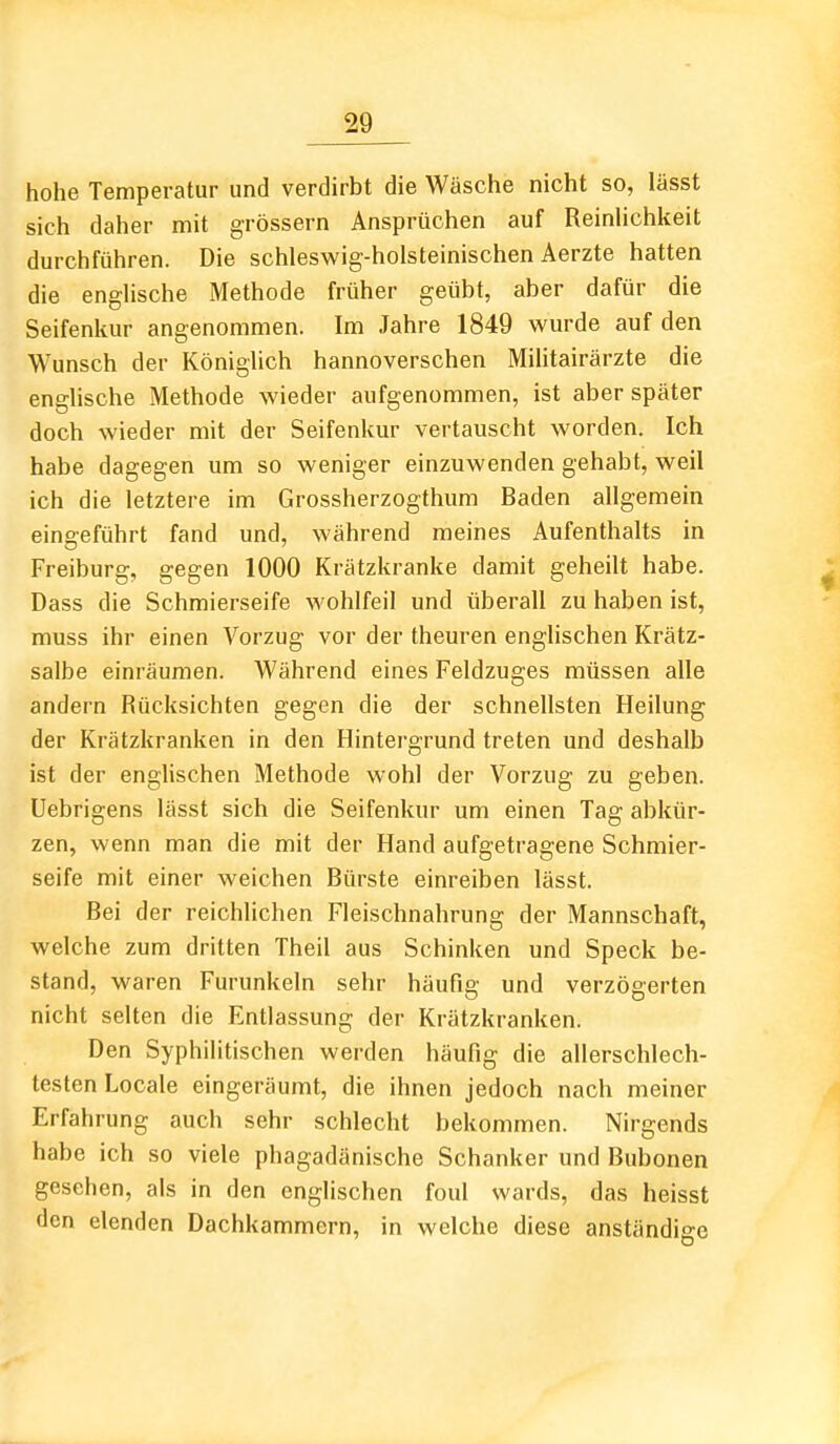 hohe Temperatur und verdirbt die Wäsche nicht so, lässt sich daher mit grössern Ansprüchen auf ReinHchkeit durchführen. Die schleswig-holsteinischen Aerzte hatten die englische Methode früher geübt, aber dafür die Seifenkur angenommen. Im Jahre 1849 wurde auf den Wunsch der Königlich hannoverschen Miütairärzte die englische Methode wieder aufgenommen, ist aber später doch wieder mit der Seifenkur vertauscht worden. Ich habe dagegen um so weniger einzuwenden gehabt, weil ich die letztere im Grossherzogthum Baden allgemein eingeführt fand und, während meines Aufenthalts in Freiburg, gegen 1000 Krätzkranke damit geheilt habe. Dass die Schmierseife wohlfeil und überall zu haben ist, muss ihr einen Vorzug vor der theuren englischen Krätz- salbe einräumen. Während eines Feldzuges müssen alle andern Rücksichten gegen die der schnellsten Heilung der Krätzkranken in den Hintergrund treten und deshalb ist der enghschen Methode wohl der Vorzug zu geben. Uebrigens lässt sich die Seifenkur um einen Tag abkür- zen, wenn man die mit der Hand aufgetragene Schmier- seife mit einer weichen Bürste einreiben lässt. Bei der reichlichen Fleischnahrung der Mannschaft, welche zum dritten Theil aus Schinken und Speck be- stand, waren Furunkeln sehr häufig und verzögerten nicht selten die Entlassung der Krätzkranken. Den Syphilitischen werden häufig die allerschlech- testen Locale eingeräumt, die ihnen jedoch nach meiner Erfahrung auch sehr schlecht bekommen. Nirgends habe ich so viele phagadänische Schanker und Bubonen gesehen, als in den englischen foul wards, das heisst den elenden Dachkammern, in welche diese anständige