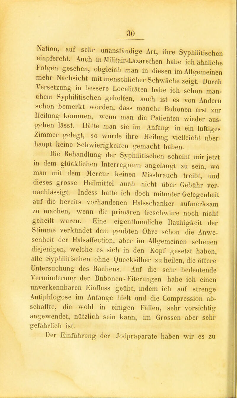 Nation, auf sehr unanständige Art, ihre Syphilitischen einpfercht. Auch in Militair-Lazarethen habe ich ähnliche Folgen gesehen, obgleich man in diesen im Allgemeinen mehr Nachsicht mit menschlicher Schwäche zeigt. Durch Versetzung in bessere Localitäten habe ich schon man- chem Syphilitischen geholfen, auch ist es von Andern schon bemerkt worden, dass manche Bubonen erst zur Heilung kommen, wenn man die Patienten wieder aus- gehen lässt. Hätte man sie im Anfang in ein luftiges Zimmer gelegt, so würde ihre Heilung vielleicht über- haupt keine Schwierigkeiten gemacht haben. Die Behandlung der Syphilitischen scheint mir jetzt in dem glücklichen Interregnum angelangt zu sein, wo man mit dem Mercur keinen xMissbrauch treibt, und dieses grosse Heilmittel auch nicht über Gebühr ver- nachlässigt. Indess hatte ich doch mitunter Gel eoenheit auf die bereits vorhandenen Halsschanker aufmerksam zu machen, wenn die primären Geschwüre noch nicht geheilt waren. Eine eigenthümliche Rauhigkeit der Stimme verkündet dem geübten Ohre schon die Anwe- senheit der HalsafTection, aber im Allgemeinen scheuen diejenigen, welche es sich in den Kopf gesetzt haben, alle Syphilitischen ohne Quecksilber zu heilen, die öftere Untersuchung des Rachens. Auf die sehr bedeutende Verminderung der Bubonen-Eiterungen habe ich einen unverkennbaren Einfluss geübt, indem ich auf strenge Antiphlogose im Anfange hielt und die Compression ab- schaffte, die wohl in einigen Fällen, sehr vorsichtig angewendet, nützlich sein kann, im Grossen aber sehr gefährlich ist. Der Einführung der Jodpräparate haben wir es zu 1