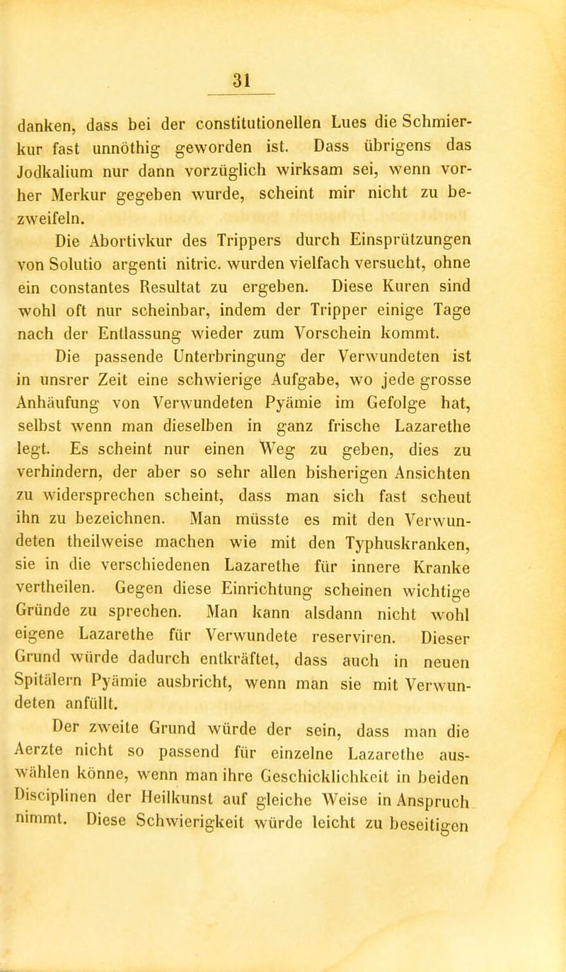 danken, dass bei der constitutionellen Lues die Schmier- kur fast unnöthig geworden ist. Dass übrigens das Jodkalium nur dann vorzüglich wirksam sei, wenn vor- her Merkur gegeben wurde, scheint mir nicht zu be- zweifeln. Die Abortivkur des Trippers durch Einsprützungen von Solutio argenti nitric. wurden vielfach versucht, ohne ein constantes Resultat zu ergeben. Diese Kuren sind wohl oft nur scheinbar, indem der Tripper einige Tage nach der Entlassung wieder zum Vorschein kommt. Die passende Unterbringung der Verwundeten ist in unsrer Zeit eine schwierige Aufgabe, wo jede grosse Anhäufung von Verwundeten Pyämie im Gefolge hat, selbst wenn man dieselben in ganz frische Lazarethe legt. Es scheint nur einen Weg zu geben, dies zu verhindern, der aber so sehr allen bisherigen Ansichten zu widersprechen scheint, dass man sich fast scheut ihn zu bezeichnen. Man müsste es mit den Verwun- deten theilweise machen wie mit den Typhuskranken, sie in die verschiedenen Lazarethe für innere Kranke vertheilen. Gegen diese Einrichtung scheinen wichtige Gründe zu sprechen. Man kann alsdann nicht wohl eigene Lazarethe für Verwundete reserviren. Dieser Grund würde dadurch entkräftet, dass auch in neuen Spitälern Pyämie ausbricht, wenn man sie mit Verwun- deten anfüllt. Der zweite Grund würde der sein, dass man die Aerzte nicht so passend für einzelne Lazarethe aus- wählen könne, wenn man ihre Geschicklichkeit in beiden Disciplinen der Heilkunst auf gleiche Weise in Anspruch nimmt. Diese Schwierigkeit würde leicht zu beseitigen