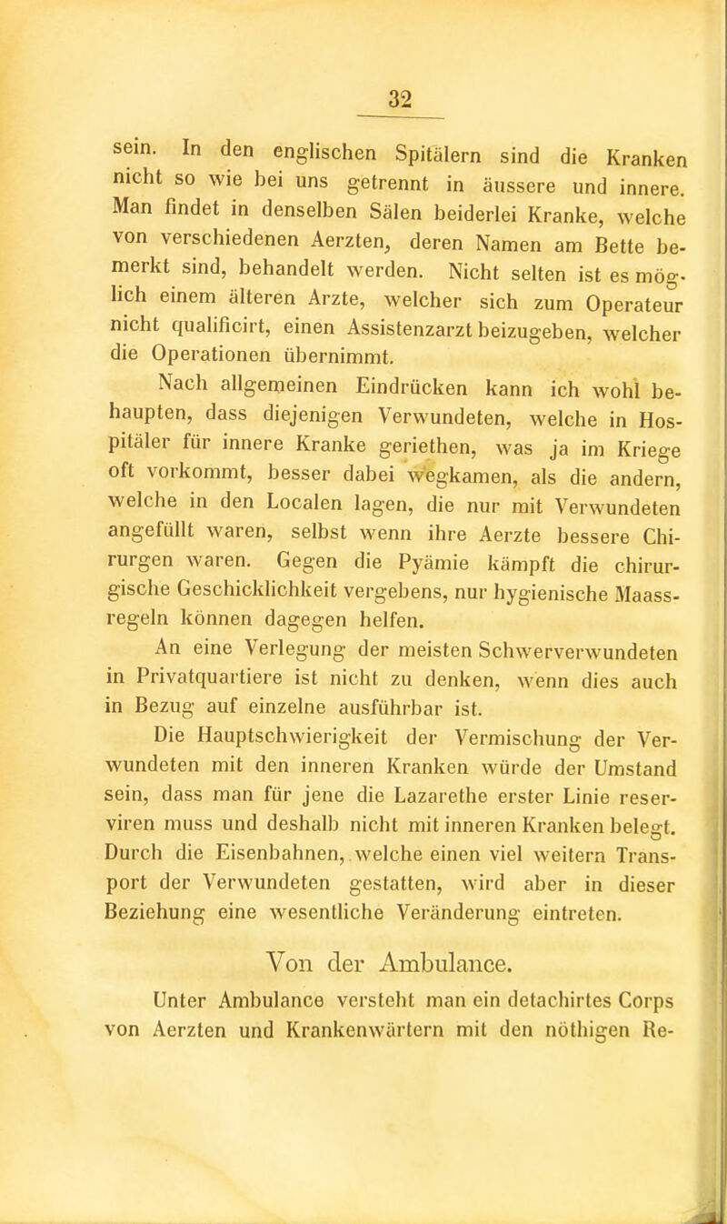 sein. In den englischen Spitälern sind die Kranken nicht so wie bei uns getrennt in äussere und innere. Man findet in denselben Sälen beiderlei Kranke, welche von verschiedenen Aerzten, deren Namen am Bette be- merkt sind, behandelt werden. Nicht selten ist es mög- lieh einem älteren Arzte, welcher sich zum Operateur nicht qualificirt, einen Assistenzarzt beizugeben, welcher die Operationen übernimmt. Nach allgemeinen Eindrücken kann ich wohl be- haupten, dass diejenigen Verwundeten, welche in Hos- pitäler für innere Kranke geriethen, was ja im Kriege oft vorkommt, besser dabei wegkamen, als die andern, welche in den Localen lagen, die nur mit Verwundeten angefüllt waren, selbst wenn ihre Aerzte bessere Chi- rurgen waren. Gegen die Pyämie kämpft die chirur- gische Geschicklichkeit vergebens, nur hygienische Maass- regeln können dagegen helfen. An eine Verlegung der meisten Schwerverwundeten in Privatquartiere ist nicht zu denken, wenn dies auch in Bezug auf einzelne ausführbar ist. Die Hauptschwierigkeit der Vermischung der Ver- wundeten mit den inneren Kranken würde der Umstand sein, dass man für jene die Lazarethe erster Linie reser- viren muss und deshalb nicht mit inneren Kranken belebt. Durch die Eisenbahnen, welche einen viel weitern Trans- port der Verwundeten gestatten, wird aber in dieser Beziehung eine wesentliche Veränderung eintreten. Von der Ambulance. Unter Ambulance versteht man ein detachirtes Corps von Aerzten und Krankenwärtern mit den nöthigen Re-