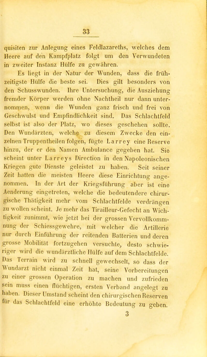 quisiten zur Anlegung eines Feldlazareths, welches dem Heere auf den Kampfplatz folgt um den Verwundeten in zweiter Instanz Hülfe zu gewähren. Es liegt in der Natur der Wunden, dass die früh- zeitigste Hülfe die beste sei. Dies gilt besonders von den Schusswunden. Ihre Untersuchung, die Ausziehung fremder Körper werden ohne Nachtheil nur dann unter- nomrnen, wenn die Wunden ganz frisch und frei von Geschwulst und Empfindlichkeit sind. Das Schlachtfeld selbst ist also der Platz, wo dieses geschehen sollte. Den Wundärzten, welchp zu diesem Zwecke den ein- zelnen Truppentheilen folgen, fügte Larrey eine Reserve hinzu, der er den Namen Ambulance gegeben hat. Sie scheint unter Larreys Direction in den Napoleonischen Kriegen gute Dienste geleistet zu haben. Seit seiner Zeit hatten die meisten Heere diese Einrichtung ange- nommen. In der Art der Kriegsführung aber ist eine Aenderung eingetreten, welche die bedeutendere chirur- gische Thätigkeit mehr vom Schlachtfelde verdrängen zu wollen scheint. Je mehr das Tirailleur-Gefecht an Wich- tigkeit zunimmt, wie jetzt bei der grossen Vervollkomm- nung der Schiessgewehre, mit welcher die Artillerie nur durch Einführung der reitenden Batterien und deren grosse Mobilität fortzugehen versuchte, desto schwie- riger wird die wundärztliche Hülfe auf dem Schlachtfelde. Das Terrain wird zu schnell gewechselt, so dass der Wundarzt nicht einmal Zeit hat, seine Vorbereitungen zu einer grossen Operation zu machen und zufrieden sein muss einen flüchtigen, ersten Verband angelegt zu haben. Dieser Umstand scheint den chirurgischen Reserven für das Schlachtfeld eine erhöhte Bedeutung zu geben. 3