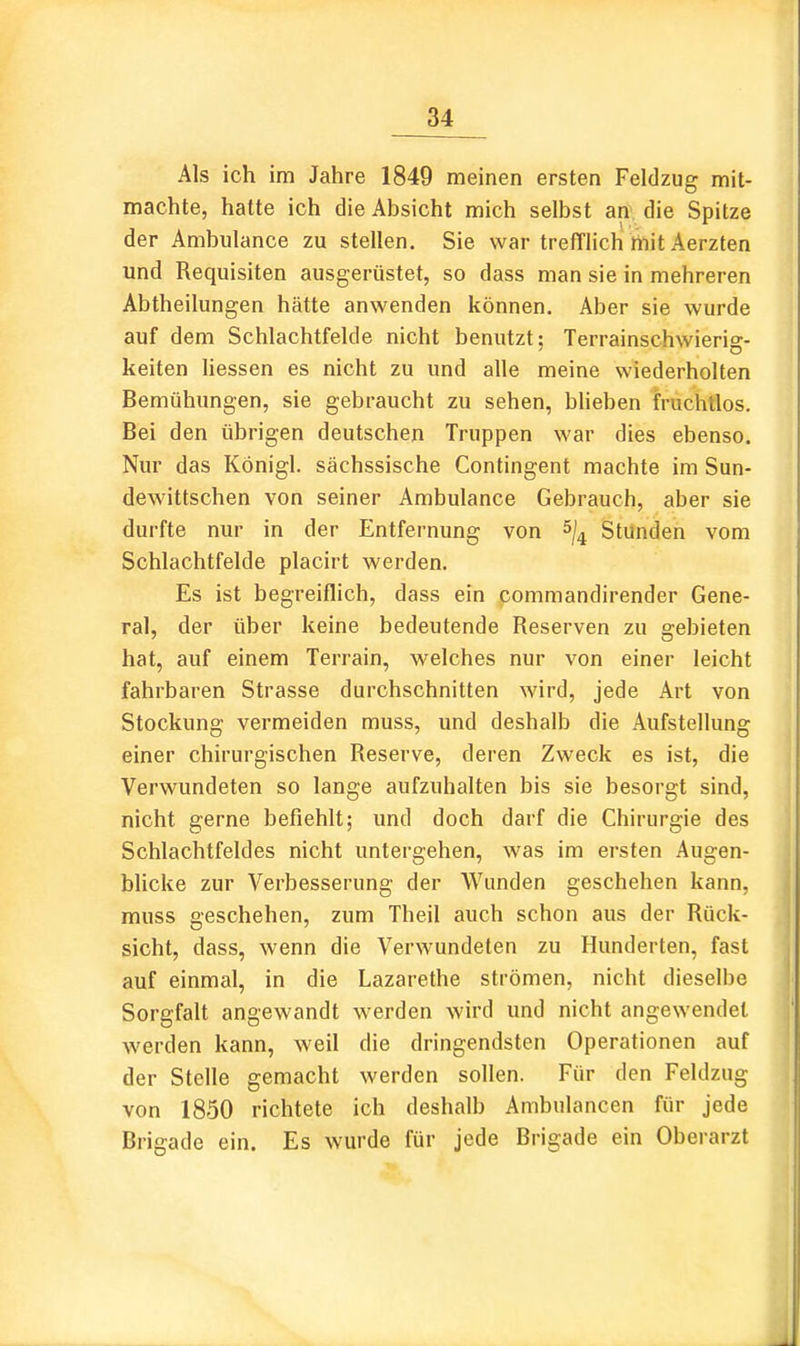 Als ich im Jahre 1849 meinen ersten Feldzug mit- machte, hatte ich die Absicht mich selbst an die Spitze der Ambulance zu stellen. Sie war trefTlich liiit Aerzten und Requisiten ausgerüstet, so dass man sie in mehreren Abtheilungen hätte anwenden können. Aber sie wurde auf dem Schlachtfelde nicht benutzt; Terrainschwierig- keiten liessen es nicht zu und alle meine wiederholten Bemühungen, sie gebraucht zu sehen, blieben fruchtlos. Bei den übrigen deutschen Truppen war dies ebenso. Nur das Königl. sächssische Contingent machte im Sun- dewittschen von seiner Ambulance Gebrauch, aber sie durfte nur in der Entfernung von Stünden vom Schlachtfelde placirt werden. Es ist begreiflich, dass ein commandirender Gene- ral, der über keine bedeutende Reserven zu gebieten hat, auf einem Terrain, welches nur von einer leicht fahrbaren Strasse durchschnitten wird, jede Art von Stockung vermeiden muss, und deshalb die Aufstellung einer chirurgischen Reserve, deren Zweck es ist, die Verwundeten so lange aufzuhalten bis sie besorgt sind, nicht gerne befiehlt; und doch darf die Chirurgie des Schlachtfeldes nicht untergehen, was im ersten Augen- bUcke zur Verbesserung der Wunden geschehen kann, muss geschehen, zum Theil auch schon aus der Rück- sicht, dass, wenn die Verwundeten zu Hunderten, fast auf einmal, in die Lazarethe strömen, nicht dieselbe Sorgfalt angewandt werden wird und nicht angewendet werden kann, weil die dringendsten Operationen auf der Stelle gemacht werden sollen. Für den Feldzug von 1850 richtete ich deshalb Ambulancen für jede Brigade ein. Es wurde für jede Brigade ein Oberarzt .1.