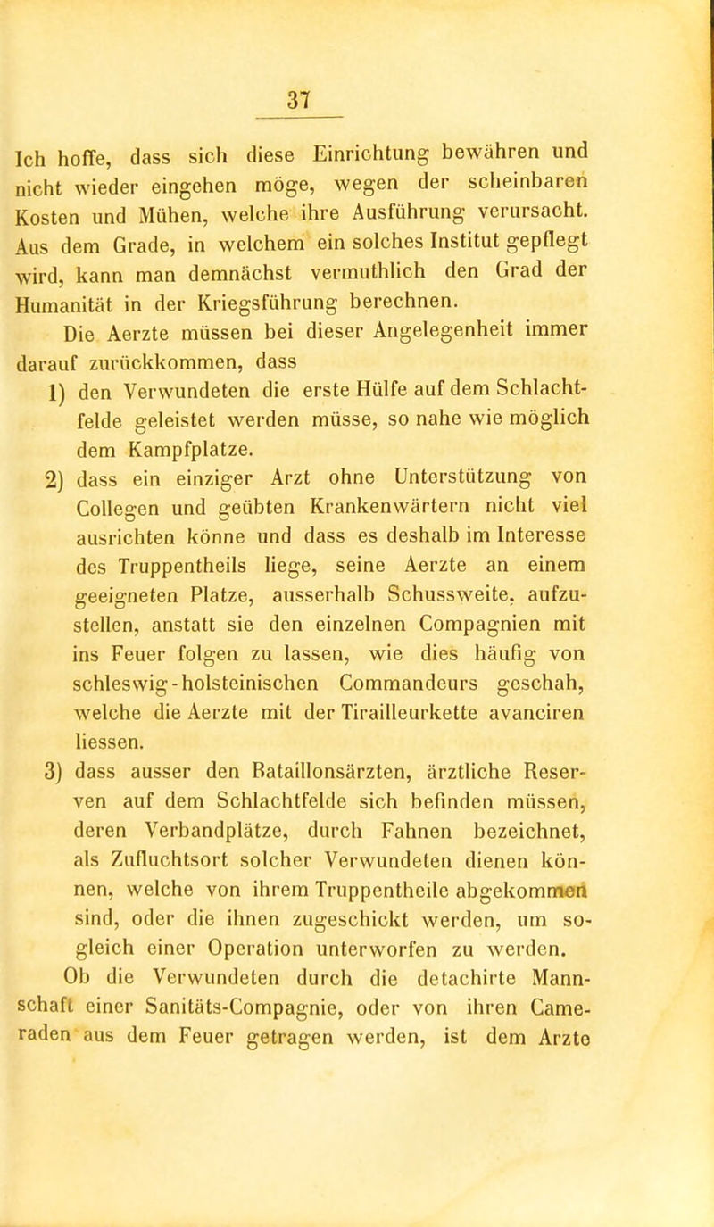 Ich hoffe, dass sich diese Einrichtung bewähren und nicht wieder eingehen möge, wegen der scheinbaren Kosten und Mühen, welche ihre Ausführung verursacht. Aus dem Grade, in welchem ein solches Institut gepflegt wird, kann man demnächst vermuthlich den Grad der Humanität in der Kriegsführung berechnen. Die Aerzte müssen bei dieser Angelegenheit immer darauf zurückkommen, dass 1) den Verwundeten die erste Hülfe auf dem Schlacht- felde geleistet werden müsse, so nahe wie möglich dem Kampfplatze. 2) dass ein einziger Arzt ohne Unterstützung von CoUegen und geübten Krankenwärtern nicht viel ausrichten könne und dass es deshalb im Interesse des Truppentheils liege, seine Aerzte an einem geeigneten Platze, ausserhalb Schussweite, aufzu- stellen, anstatt sie den einzelnen Compagnien mit ins Feuer folgen zu lassen, wie dies häufig von schleswig-holsteinischen Commandeurs geschah, welche die Aerzte mit der Tirailleurkette avanciren Hessen. 3) dass ausser den Bataillonsärzten, ärztliche Reser- ven auf dem Schlachtfelde sich befinden müssen, deren Verbandplätze, durch Fahnen bezeichnet, als Zufluchtsort solcher Verwundeten dienen kön- nen, welche von ihrem Truppentheile abgekommen sind, oder die ihnen zugeschickt werden, um so- gleich einer Operation unterworfen zu werden. Ob die Verwundeten durch die detachirte Mann- schaft einer Sanitäts-Compagnie, oder von ihren Came- raden aus dem Feuer getragen werden, ist dem Arzte