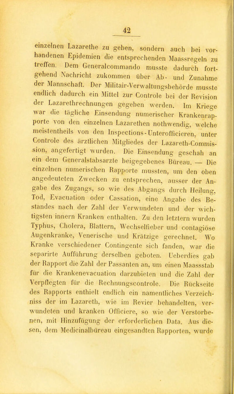 einzelnen Lazarethe zu geben, sondern auch bei vor- handenen Epidemien die entsprechenden Maassregeln zu treffen. Dem Generalcommando musste dadurch fort- gehend Nachricht zukommen über Ab- und Zunahme der Mannschaft. Der Militair-Verwaltungsbehörde musste endUch dadurch ein Mittel zur Controle bei der Revision der Lazarethrechnungen gegeben werden. Im Kriege war die tägliche Einsendung numerischer Krankenrap- porte von den einzelnen Lazarethen nothwendig, welche meistentheils von den Inspections-Unterofficieren, unter Controle des ärztlichen Mitgliedes der Lazareth-Commis- sion, angefertigt wurden. Die Einsendung geschah an ein dem Generalstabsärzte beigegebenes Bureau. Die einzelnen numerischen Rapporte mussten, um den oben angedeuteten Zwecken zu entsprechen, ausser der An- gabe des Zugangs, so wie des Abgangs durch Heilung, Tod, Evacuation oder Cassation, eine Angabe des Be- standes nach der Zahl der Verwundeten und der wich- tigsten Innern Kranken enthalten. Zu den letztern wurden Typhus, Cholera, Blattern, Wechselfieber und contagiöse Augenkranke, Venerische und Krätzige gerechnet. Wo Kranke verschiedener Contingente sich fanden, war die separirte Aufführung derselben geboten. Ueberdies gab der Rapport die Zahl der Passanten an, um einen Maassstab für die Krankenevacuation darzubieten und die Zahl der Verpflegten für die Rechnungscontrole. Die Rückseite des Rapports enthielt endlich ein namentliches Verzeich- niss der im Lazareth, wie im Revier behandelten, ver- wundeten und kranken Officiere, so wie der Verstorbe- nen, mit Hinzufügung der erforderlichen Data. Aus die- sen, dem Medicinalbüreau eingesandten Rapporten, wurde