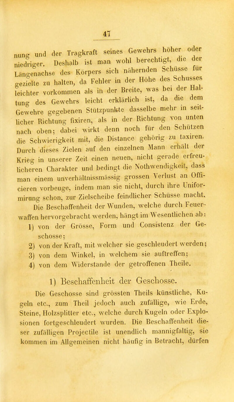 nunc^ und der Tragkraft seines Gewehrs höher oder nieddger. Deshalb ist man wohl berechtigt, die der Längenachse des Körpers sich nähernden Schüsse für gezielte zu halten, da Fehler in der Höhe des Schusses leichter vorkommen als in der Breite, was bei der Hal- tung des Gewehrs leicht erklädich ist, da die dem Gewehre gegebenen Stützpunkte dasselbe mehr m seit- licher Richtung fixiren, als in der Richtung von unten nach oben; dabei wirkt denn noch für den Schützen die Schwierigkeit mit, die Distance gehörig zu taxiren. Durch dieses Zielen auf den einzelnen Mann erhält der Krieg in unserer Zeit einen neuen, nicht gerade erfreu- licheren Charakter und bedingt die Nothwendigkeit, dass man einem unverhältnissmässig grossen Verlust an Offi- cieren vorbeuge, indem man sie nicht, durch ihre Unifor- mirung schon, zur Zielscheibe feindlicher Schüsse macht. Die Beschaffenheit der Wunden, welche durch Feuer- waffen hervorgebracht werden, hängt im Wesentlichen ab: 1) von der Grösse, Form und Consistenz der Ge- schosse; 2) von der Kraft, mit welcher sie geschleudert werden; 3) von dem Winkel, in welchem sie auftreffen; 4) von dem Widerstande der getroffenen Theile. 1) Bescliaffenheit der Geschosse. Die Geschosse sind grössten Theils künstliche, Ku- geln etc., zum Theil jedoch auch zufälhge, wie Erde, Steine, Holzsplitter etc., welche durch Kugeln oder Explo- sionen fortgeschleudert wurden. Die Beschafl'enheit die- ser zufälligen Projectile ist unendlich mannigfaltig, sie kommen im Allgemeinen nicht häufig in Betracht, dürfen