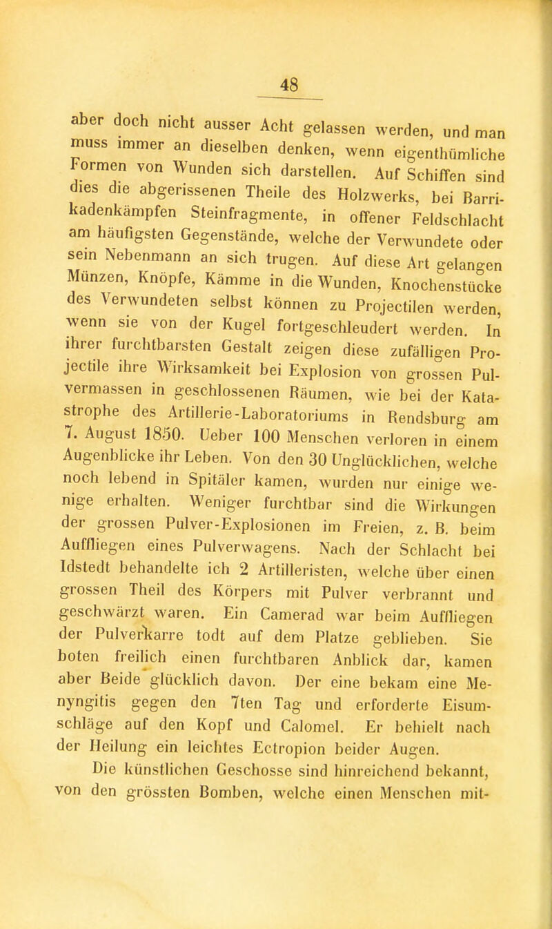 aber doch nicht ausser Acht gelassen werden, und man muss immer an dieselben denken, wenn eigenthflmliche Formen von Wunden sich darstellen. Auf Schiffen sind dies die abgerissenen Theile des Holzwerks, bei Barri- kadenkämpfen Steinfragmente, in offener Feldschlacht am häufigsten Gegenstände, welche der Verwundete oder sein Nebenmann an sich trugen. Auf diese Art gelangen Münzen, Knöpfe, Kämme in die Wunden, Knochenstücke des Verwundeten selbst können zu Projectilen werden, wenn sie von der Kugel fortgesclileudert werden. In ihrer furchtbarsten Gestalt zeigen diese zufälligen Pro- jectile ihre Wirksamkeit bei Explosion von grossen Pul- vermassen in geschlossenen Räumen, wie bei der Kata- strophe des Artillerie-Laboratoriums in Rendsburg am 7. August 1850. üeber 100 Menschen verloren in einem Augenblicke ihr Leben. Von den 30 Unglücklichen, welche noch lebend in Spitäler kamen, wurden nur einige we- nige erhalten. Weniger furchtbar sind die Wirkungen der grossen Pulver-Explosionen im Freien, z. B. beim Auffliegen eines Pulverwagens. Nach der Schlacht bei Idstedt behandelte ich 2 Artilleristen, welche über einen grossen Theil des Körpers mit Pulver verbrannt und geschwärzt waren. Ein Camerad war beim Auffliegen der Pulverliarre todt auf dem Platze geblieben. Sie boten freilich einen furchtbaren Anblick dar, kamen aber Beide glücklich davon. Der eine bekam eine Me- nyngitis gegen den 7ten Tag und erforderte Eisum- schläge auf den Kopf und Calomel. Er behielt nach der Heilung ein leichtes Ectropion beider Augen. Die künstlichen Geschosse sind hinreichend bekannt, von den grössten Bomben, welche einen Menschen mit-