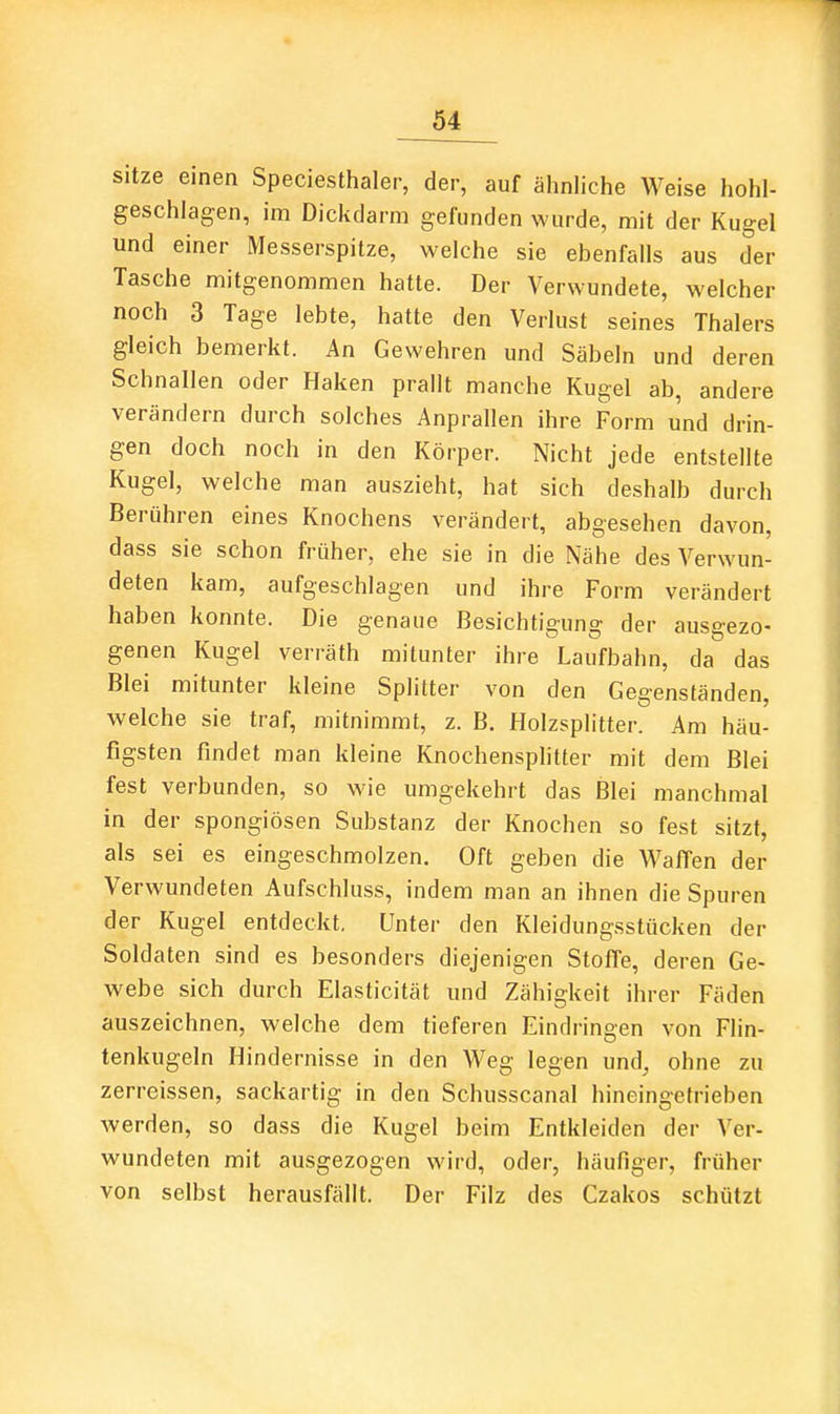 sitze einen Speciesthaler, der, auf ähnliche Weise hohl- geschlagen, im Dickdarm gefunden wurde, mit der Kugel und einer Messerspitze, welche sie ebenfalls aus der Tasche mitgenommen hatte. Der Verwundete, welcher noch 3 Tage lebte, hatte den Verlust seines Thalers gleich bemerkt. An Gewehren und Säbeln und deren Schnallen oder Haken prallt manche Kugel ab, andere verändern durch solches Anprallen ihre Form und drin- gen doch noch in den Körper. Nicht jede entstellte Kugel, welche man auszieht, hat sich deshalb durch Berühren eines Knochens verändert, abgesehen davon, dass sie schon früher, ehe sie in die Nähe des Verwun- deten kam, aufgeschlagen und ihre Form verändert haben konnte. Die genaue Besichtigung der ausgezo- genen Kugel verräth mitunter ihre Laufbahn, da das Blei mitunter kleine Splitter von den Gegenständen, welche sie traf, mitnimmt, z. B. Holzsplitter. Am häu- figsten findet man kleine Knochensplitter mit dem Blei fest verbunden, so wie umgekehrt das Blei manchmal in der spongiösen Substanz der Knochen so fest sitzt, als sei es eingeschmolzen. Oft geben die Waffen der Verwundeten Aufschluss, indem man an ihnen die Spuren der Kugel entdeckt, Unter den Kleidungsstücken der Soldaten sind es besonders diejenigen Stoffe, deren Ge- webe sich durch Elasticität und Zähigkeit ihrer Fäden auszeichnen, welche dem tieferen Eindringen von Flin- tenkugeln Hindernisse in den Weg legen und, ohne zu zerreissen, sackartig in den Schusscanal hineingetrieben werden, so dass die Kugel beim Entkleiden der Ver- wundeten mit ausgezogen wird, oder, häufiger, früher von selbst herausfällt. Der Filz des Czakos schützt