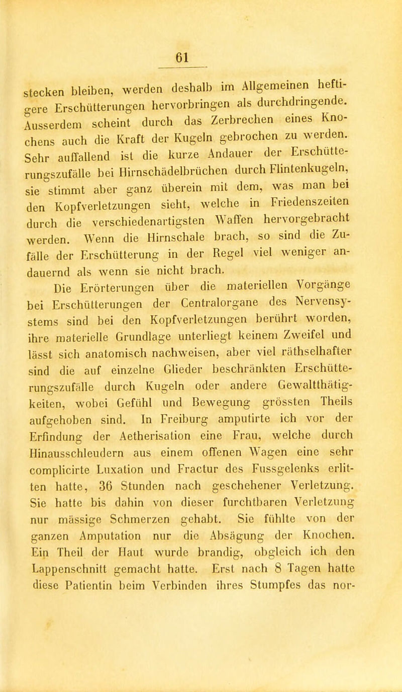 stecken bleiben, werden deshalb im Allgemeinen hefti- gere Erschütterungen hervorbringen als durchdringende. Ausserdem scheint durch das Zerbrechen eines Kno- chens auch die Kraft der Kugeln gebrochen zu werden. Sehr auffallend ist die kurze Andauer der Erschütte- rungszufälle bei Hirnschädelbrüchen durch Flintenkugeln, sie stimmt aber ganz überein mit dem, was man bei den Kopfverletzungen sieht, welche in Friedenszeiten durch die verschiedenartigsten Waffen hervorgebracht werden. Wenn die Hirnschale brach, so sind die Zu- fälle der Erschütterung in der Regel viel weniger an- dauernd als wenn sie nicht brach. Die Erörterungen über die materiellen Vorgänge bei Erschütterungen der Centraiorgane des Nervensy- stems sind bei den Kopfverletzungen berührt worden, ihre materielle Grundlage unterHegt keinem Zweifel und lässt sich anatomisch nachweisen, aber viel räthselhafter sind die auf einzelne Glieder beschränkten Erschütte- rungszufälle durch Kugeln oder andere Gewaltthätig- keiten, wobei Gefühl und Bewegung grössten Theils aufgehoben sind. In Freiburg amputirte ich vor der Erfindung der Aetherisation eine Frau, welche durch Hinausschleudern aus einem offenen Wagen eine sehr complicirte Luxation und Fractur des Fussgelenks erlit- ten hatte, 36 Stunden nach geschehener Verletzung. Sie hatte bis dahin von dieser furchtbaren Verletzung nur mässige Schmerzen gehabt. Sie fühlte von der ganzen Amputation nur die Absägung der Knochen. Ein Theil der Haut wurde brandig, obgleich ich den Lappenschnitt gemacht hatte. Erst nach 8 Tagen hatte diese Patientin beim Verbinden ihres Stumpfes das nor-