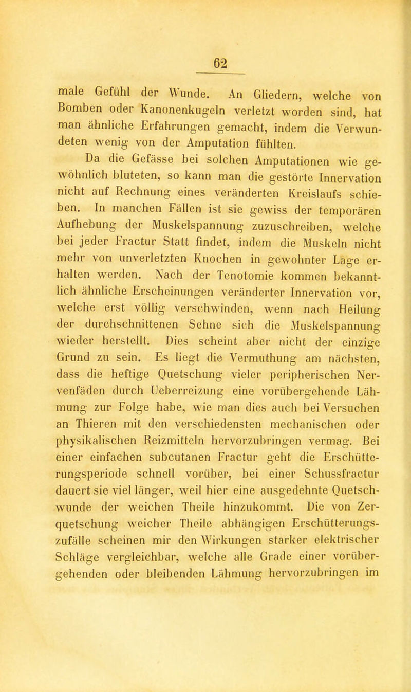 male Gefühl der Wunde. An Gliedern, welche von Bomben oder Kanonenkugeln verletzt worden sind, hat man ähnliche Erfahrungen gemacht, indem die Verwun- deten wenig von der Amputation fühlten. Da die Gefässe bei solchen Amputationen wie ge- wöhnlich bluteten, so kann man die gestörte Innervation nicht auf Rechnung eines veränderten Kreislaufs schie- ben. In manchen Fällen ist sie gewiss der temporären Aufhebung der Muskelspannung zuzuschreiben, welche bei jeder Fractur Statt fmdet, indem die Muskeln nicht mehr von unverletzten Knochen in gewohnter Lage er- halten werden. Nach der Tenotomie kommen bekannt- lich ähnliche Erscheinungen veränderter Innervation vor, welche erst völlig verschwinden, wenn nach Heilung der durchschnittenen Sehne sich die Muskelspannung wieder herstellt. Dies scheint aber nicht der einzige Grund zu sein. Es liegt die Vermuthung am nächsten, dass die heftige Quetschung vieler peripherischen Ner- venfäden durch Ueberreizung eine vorübergehende Läh- mung zur Folge habe, wie man dies auch bei Versuchen an Thieren mit den verschiedensten mechanischen oder physikalischen Reizmitteln hervorzubringen vermag. Bei einer einfachen subcutanen Fractur geht die Erschütte- rungsperiode schnell vorüber, bei einer Schussfractur dauert sie viel länger, weil hier eine ausgedehnte Quetsch- wunde der weichen Theile hinzukommt. Die von Zer- quetschung weicher Theile abhängigen Erschütterungs- zufälle scheinen mir den Wirkungen starker elektrischer Schläge vergleichbar, welche alle Grade einer vorüber- gehenden oder bleibenden Lähmung hervorzubringen im