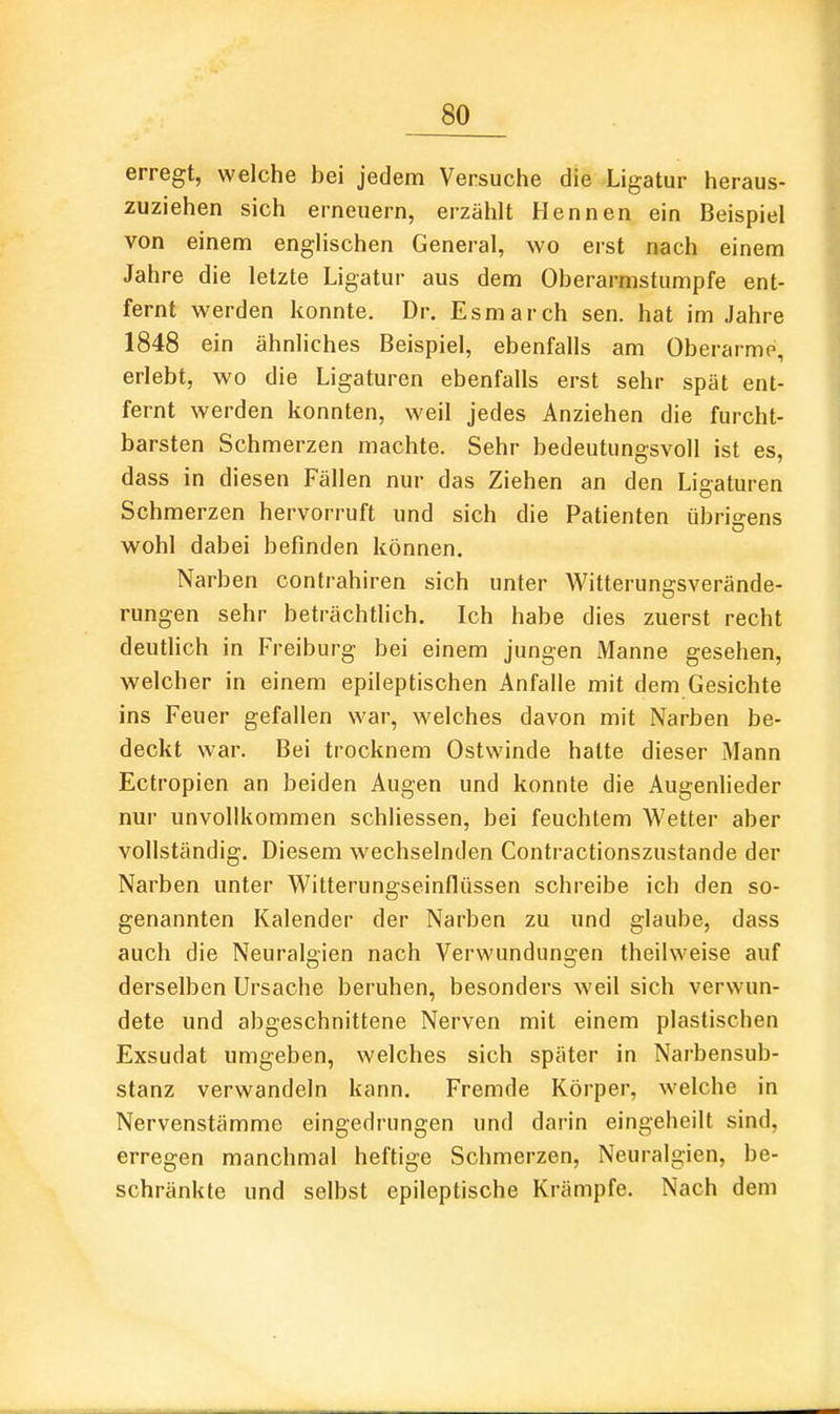 erregt, welche bei jedem Versuche die Ligatur heraus- zuziehen sich erneuern, erzählt Hennen ein Beispiel von einem englischen General, wo erst nach einem Jahre die letzte Ligatur aus dem Oberarmstumpfe ent- fernt werden konnte. Dr. Esmarch sen. hat im Jahre 1848 ein ähnliches Beispiel, ebenfalls am Oberarme erlebt, wo die Ligaturen ebenfalls erst sehr spät ent- fernt werden konnten, weil jedes Anziehen die furcht- barsten Schmerzen machte. Sehr bedeutungsvoll ist es, dass in diesen Fällen nur das Ziehen an den Ligaturen Schmerzen hervorruft und sich die Patienten übrigens wohl dabei befinden können. Narben contrahiren sich unter Witteruns-sverände- rungen sehr beträchtlich. Ich habe dies zuerst recht deutlich in Freiburg bei einem jungen Manne gesehen, welcher in einem epileptischen Anfalle mit dem Gesichte ins Feuer gefallen war, welches davon mit Narben be- deckt war. Bei trocknem Ostwinde hatte dieser Mann Ectropien an beiden Augen und konnte die Augenlieder nur unvollkommen schliessen, bei feuchtem AVetter aber vollständig. Diesem wechselnden Contractionszustande der Narben unter Witterungseinflüssen schreibe ich den so- genannten Kalender der Narben zu und glaube, dass auch die Neuralgien nach Verwundungen theilweise auf derselben Ursache beruhen, besonders weil sich verwun- dete und abgeschnittene Nerven mit einem plastischen Exsudat umgeben, welches sich später in Narbensub- stanz verwandeln kann. Fremde Körper, welche in Nervenstämme eingedrungen und darin eingeheilt sind, erregen manchmal heftige Schmerzen, Neuralgien, be- schränkte und selbst epileptische Krämpfe. Nach dem