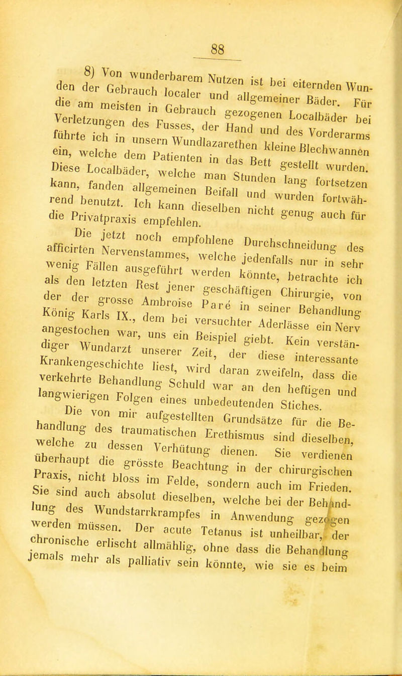 8j Von wunderbarem Nutzen i<t ho- , ve.e.„„;:'r;re:: t c/r; tTT Wl...e ich in unsernWu^dlazare ta Ideine R,!:: ™^ ein, welche dem Pa,ie„,e„ i„ das Be , f Diese Localbäder, welche man S„ , f  kann, fanden all^eme nen R.'r n f ''°''^'^'^»» ■•end benutzt Ich Tai V '^^ äh- die PHvatprL-'1,;:,:,Z;^^»- «»S auch m. a«ci: t'in-stctre ,sr^^ rÄrr''^^^^^^^^^ .ie. de.: cri;r ™ König Karls IX ITT Behandlung anRestochen 1' ''•■'^''^ »'Nerv angestochen war, uns ein Beispiel o-ieh, ,„ ... -ehrte Be:':;Ärrr:r::„!::-'^ 'angw,er,ge„ Folgen eines unbedeutenden Stiche ' Ute von mir aufgestellten Grundsätze für die Be «berhanpt die g LI B Praxis mVh, u Beachtung ,„ der chirurgischen Praxis, ntcht bloss ,m Felde, sondern auch im Frieden lung des Wundstarrkrampfes i„ Anwendung gezLn ehren ^'T-.'''^ nnhdlbar, de^ Z7s t:i : ' ^ --^ die Behandlung jemals mehr als palliativ sein konnte, wie sie es beim