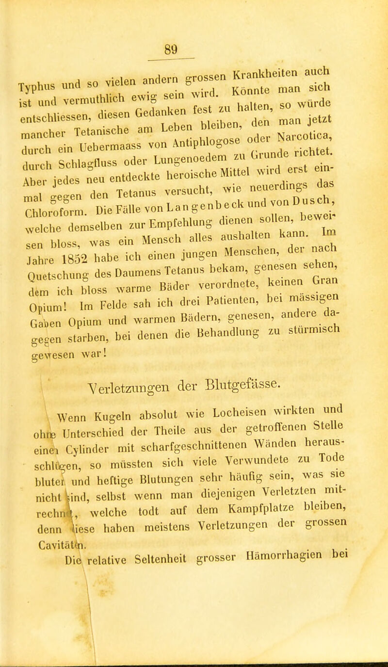 typhus so Vielen andern ,.o.se„ Kr-h»- Tch ''r;'a iX am L „ bleiben, den n,an JeUt mancher Tetamscne diu .. oder Narcotica, rierfrentaee.. -IjcbeM,.^^^^^^^^^^^^ e.n- mal ffe-en den Tetanus versucht, wie neuerui „ C ,of„r:. meFanevonLangenbecUundvonDus^h welehe demselben zur Empfehlung ,en bloss was ein Mensch alles aushallen kann, im ah,- 852 habe ich einen jungen Menschen, de,- nach 0„ Lhung des Daumens Tetanus bekam, genesen sehen, d™ ch bloss warme Bade,- ve,.ordne.e, kernen Gran 0,T„m! Im Felde sah ich drei Palienlen, be, mass.gen Ga'»en Opium und warmen Bädern, genesen, andere da- gegen starben, bei denen die Behandlung zu sturm.sch gevresen war! Verletzungen der Blutgefässe. \ Wenn Kugeln absolut wie Locheisen wirkten und ohne Unterschied der Theile aus der getroffenen Stelle eine\i Cylinder mit scharfgeschnittenen Wänden heraus- schUV-en, so müssten sich viele Verwundete zu Tode bluter und heftige Blutungen sehr häufig sein, was sie nicht \ind, selbst wenn man diejenigen Verletzten mit- rechni, welche todt auf dem Kampfplatze bleiben, denn ^iese haben meistens Verletzungen der grossen Cavitätip. . Dift relative Seltenheit grosser Hämorrhagien bei