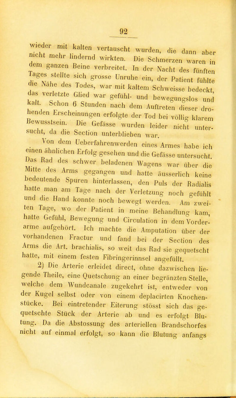 wieder ma kalten vertauscht wurden, die dann aber mcht n.ehr hndernd wirkten. Die Schmerzen waren „ dem ganzen Beine verbreitet. In der Nacht des fünften Tages stel te sich grosse Unruhe ein, der Patient fühlte die Nahe des Todes, war mit kaltem Schweisse bedeckt 1 au T ^--gungslos und kalt Schon 6 Stunden nach dem Auftreten dieser dro- henden Erscheinungen erfolgte der Tod bei völlig klarem Bewusstsem. Die Gefässe wurden leider nicht unter- sucht, da die Section unterblieben war Von dem Ueberfahrenwerden eines Armes habe ich einen ähnlichen Erfolg gesehen und die Gefässe untersucht. Das Rad des schwer beladenen Wagens war über die Mitte des Arms gegangen und hatte äusserlich keine bedeutende Spuren hinterlassen, den Puls der Radialis hatte man am Tage nach der Verletzung noch gefühlt und die Hand konnte noch bewegt werden. Am zwei- ten Tage, wo der Patient in meine Behandlung kam hatte Gefühl, Bewegung und Circulation in dem Vorder- arme aufgehört. Ich machte die Amputation über der vorhandenen Fractur und fand bei der Section des Arms die Art. brachialis, so weit das Rad sie gequetscht hatte, mit einem festen Fibringerinnsel angefüllt. 2) Die Arterie erleidet direct, ohne dazwischen lie- gende Theile, eine Quetschung an einer begränzten Stelle, welche dem Wundcanale zugekehrt ist, entweder von' der Kugel selbst oder von einem deplacirten Knochen- stücke. Bei eintretender Eiterung stösst sich das ge- quetschte Stück der Arterie ab und es erfolgt Blu- tung. Da die Abstossung des arteriellen Brandschorfes nicht auf einmal erfolgt, so kann die Blutung anfangs