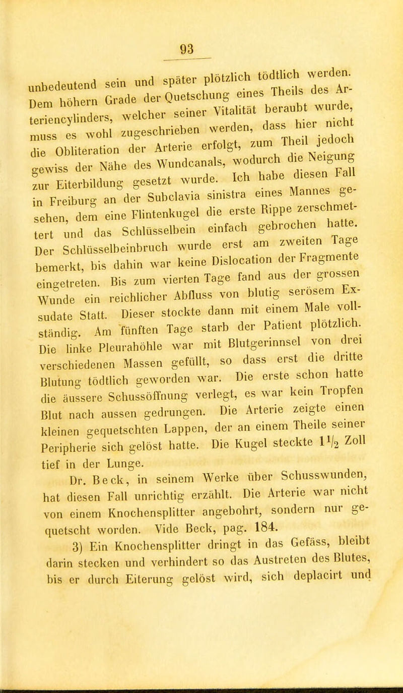 unbedeutend sein und später plötzlich tödUic. werden. ^r: f tir^^^^^ thl US— werden, dass hier nicht I ObTuertion dir Arterie erfolgt, ^^^^^ gewiss der Nähe des Wundcanals, wodurch die Neigung L Eiterbildung gesetzt wurde. Ich habe diesen Fa in Freiburg an der Subclavia sinistra eines Mannes ge Len, de^ eine F.intenUugel die -ste Rippe-sch.e- lert und das Schlüsselbein einfach gebroch n hatte Der Schlüsselbeinbruch wurde erst am zweiten Tage bemerkt, bis dahin war keine Dislocation der Fragmente eingetreten. Bis zum vierten Tage fand aus der grossen Wu^nde ein reichlicher Abfluss von blutig serösem Ex- sudate Statt. Dieser stockte dann mit einem Male voll- ständio-. Am fünften Tage starb der Patient plötzlich. Die linke Pleurahöhle war mit Blutgerinnsel von drei verschiedenen Massen gefüllt, so dass erst die dritte Blutung tödtlich geworden war. Die erste schon hatte die äussere SchussöfTnung verlegt, es war kein Tropfen Bkit nach aussen gedrungen. Die Arterie zeigte einen kleinen gequetschten Lappen, der an einem Theile seiner Peripherie sich gelöst hatte. Die Kugel steckte II/2 Zoll tief in der Lunge. Dr. Beck, in seinem Werke über Schusswunden, hat diesen Fall unrichtig erzählt. Die Arterie war nicht von einem Knochensplitter angebohrt, sondern nur ge- quetscht worden. Vide Beck, pag, 184. 3) Ein Knochensplitter dringt in das Gefäss, bleibt darin stecken und verhindert so das Austreten des Blutes, bis er durch Eiterung gelöst wird, sich deplacirt und