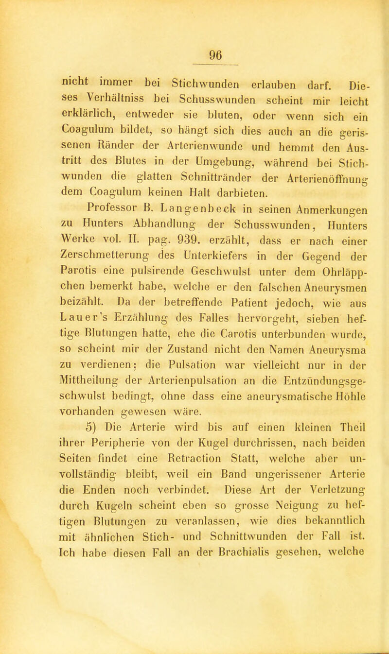 nicht immer bei Stichwunden erlauben darf. Die- ses Verhältniss bei Schusswunden scheint mir leicht erklärhch, entweder sie bluten, oder wenn sich ein Coagulum bildet, so hängt sich dies auch an die geris- senen Ränder der Arterienwunde und hemmt den Aus- tritt des Blutes in der Umgebung, während bei Stich- wunden die glatten Schnittränder der Arterienöffnun dem Coagulum keinen Halt darbieten. Professor B. Langenbeck in seinen Anmerkungen zu Hunters Abhandlung der Schusswunden, Hunters Werke vol. II. pag. 939. erzählt, dass er nach einer Zerschmetterung des Unterkiefers in der Gegend der Parotis eine pulsirende Geschwulst unter dem Ohrläpp- chen bemerkt habe, welche er den falschen Aneurysmen beizählt. Da der betreffende Patient jedoch, wie aus Lauer's Erzählung des Falles hervorgeht, sieben hef- tige Blutungen hatte, ehe die Carotis unterbunden wurde, so scheint mir der Zustand nicht den Namen Aneurysma zu verdienen: die Pulsation war vielleicht nur in der Mittheilung der Arterienpulsation an die Entzündungsge- schwulst bedingt, ohne dass eine aneurysmatische Höhle vorhanden gewesen wäre. 5) Die Arterie wird bis auf einen kleinen Theil ihrer Peripherie von der Kugel durchrissen, nach beiden Seiten findet eine Retraction Statt, welche aber un- vollständig bleibt, weil ein Band ungerissener Arterie die Enden noch verbindet. Diese Art der Verletzung durch Kugeln scheint eben so grosse Neigung zu hef- tigen Blutungen zu veranlassen, wie dies bekanntlich mit ähnlichen Stich- und Schnittwunden der Fall ist. Ich habe diesen Fall an der Brachialis gesehen, welche