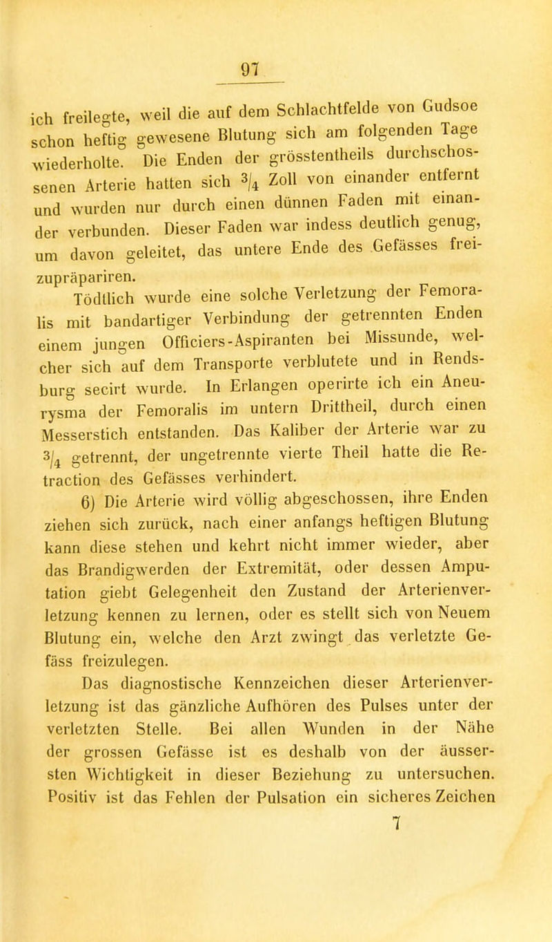 ich freilegte, weil die auf dem Schlachtfelde von Gudsoe schon heftig gewesene Blutung sich am folgenden Tage >viederholte. Die Enden der grösstentheils durchschos- senen Arterie hatten sich 3/4 Zoll von einander entfernt und wurden nur durch einen dünnen Faden mit eman- der verbunden. Dieser Faden war indess deutlich genug, um davon geleitet, das untere Ende des Gefässes frei- zupräpariren. Tödllich wurde eine solche Verletzung der Femora- lis mit bandartiger Verbindung der getrennten Enden einem jungen Officiers-Aspiranten bei Missunde, wel- cher sich auf dem Transporte verblutete und in Rends- burg secirt wurde. In Erlangen operirte ich ein Aneu- rysma der Femoralis im untern Drittheil, durch einen Messerstich entstanden. Das Kaliber der Arterie war zu getrennt, der ungetrennte vierte Theil hatte die Re- traction des Gefässes verhindert. 6) Die Arterie wird völlig abgeschossen, ihre Enden ziehen sich zurück, nach einer anfangs heftigen Blutung kann diese stehen und kehrt nicht immer wieder, aber das Brandigwerden der Extremität, oder dessen Ampu- tation giebt Gelegenheit den Zustand der Arterienver- letzung kennen zu lernen, oder es stellt sich von Neuem Blutung ein, welche den Arzt zwingt das verletzte Ge- fäss freizulegen. Das diagnostische Kennzeichen dieser Arterienver- letzung ist das gänzliche Aufhören des Pulses unter der verletzten Stelle. Bei allen Wunden in der Nähe der grossen Gefässe ist es deshalb von der äusser- sten Wichtigkeit in dieser Beziehung zu untersuchen. Positiv ist das Fehlen der Pulsation ein sicheres Zeichen 7